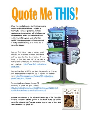 When you need a boost, a shot in the arm, or a kick in the-you-know-where… look for a meaningful saying to guide you. Here’s a great source of quotes that will help keep you focused and on point. This small collection resides in my library and quite often I’m flipping through the pages to find something to nudge an article along or to round out a marketing slogan. 
You can find these types of pocket sized booklets full of quotes in most bookstores and you can also find them online. If you desire it, you can sign up to receive a motivational quote every day. Here’s a website top explore: http://www.daily-motivational- quote.com/ 
You can download an APP if you want those quotes as close as 
your mobile phone – here’s one app to explore and look for 
more: https://itunes.apple.com/ca/app/505-motivational- quotes/id362462613?mt=8 
Try downloading wallpaper for your PC featuring a quote of your choice: http://www.designyourway.net/blog/inspiration/wallpapers/50- best-desktop-wallpapers-with-inspiring-quotes/ 
Just one more to add to the pile and it’s this one – The Quotable Traveler and some of the quotes in this book make for terrific marketing slogans too. Try rearranging one or two so that you create and own the quote.  
 