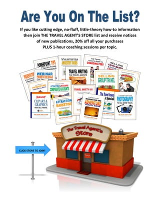If youlikecuttingedge,no-fluff,little-theoryhow-toinformation 
thenjoinTHETRAVELAGENT’SSTORElistandreceivenotices 
ofnewpublications,20%offallyourpurchases 
PLUS1-hourcoachingsessionspertopic. 
CLICKSTORETOJOIN!  
