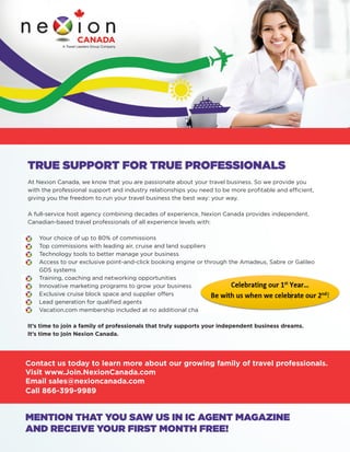 TRUE SUPPORT FOR TRUE PROFESSIONALS 
At Nexion Canada, we know that you are passionate about your travel business. So we provide you 
with the professional support and industry relationships you need to be more profi table and effi cient, 
giving you the freedom to run your travel business the best way: your way. 
A full-service host agency combining decades of experience, Nexion Canada provides independent, 
Canadian-based travel professionals of all experience levels with: 
• Your choice of up to 80% of commissions 
• Top commissions with leading air, cruise and land suppliers 
• Technology tools to better manage your business 
• Access to our exclusive point-and-click booking engine or through the Amadeus, Sabre or Galileo 
GDS systems 
• Training, coaching and networking opportunities 
• Innovative marketing programs to grow your business 
• Exclusive cruise block space and supplier offers 
• Lead generation for qualifi ed agents 
• Vacation.com membership included at no additional charge! 
It’s time to join a family of professionals that truly supports your independent business dreams. 
It’s time to join Nexion Canada. 
Contact us today to learn more about our growing family of travel professionals. 
Visit www.Join.NexionCanada.com 
Email sales@nexioncanada.com 
Call 866-399-9989 
MENTION THAT YOU SAW US IN IC AGENT MAGAZINE 
AND RECEIVE YOUR FIRST MONTH FREE! 
 