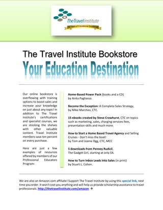 We arealsoanAmazon.comaffiliate!SupportTheTravelInstitutebyusingthis speciallink, next 
timeyouorder.Itwon'tcostyouanythingandwillhelpusprovidescholarshipassistancetotravel 
professionals. http://thetravelinstitute.com/amazon  
Ouronlinebookstoreis 
overflowingwithtraining 
optionstoboostsalesand 
increaseyourknowledge 
onjustaboutanytopic!In 
additiontoTheTravel 
Institute’scertifications 
andspecialistcourses,we 
arestockingtheshelves 
withothervaluable 
content.TravelInstitute 
memberssavetenpercent 
oneverypurchase. 
Herearejustafew 
examplesofresources 
offeredbymembersofour 
ProfessionalEducators 
Program: 
Home-BasedPowerPack (booksandaCD) 
byAnitaPagliasso. 
BecometheException: A CompleteSalesStrategy, 
byMikeMarchev,CTC. 
15ebookscreatedbySteveCrowhurst, CTContopics 
suchasmarketing,sales,chargingservicesfees, 
presentationskillsandmuchmore. 
HowtoStartaHomeBasedTravelAgency andSelling 
Cruises-Don'tmisstheboat! 
byTomandJoanieOgg,CTC,MCC 
5 downloadsfromPenneyRudicil, 
TheGadgetGirl,startingatonly$4. 
HowtoTurnInboxLeadsIntoSales (inprint) 
byStuartL.Cohen.  