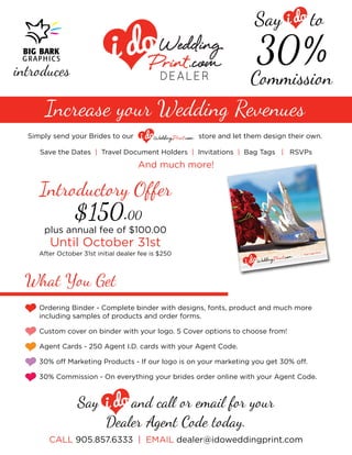 Say 
Commission 
30% 
to 
introduces 
Increase your Wedding Revenues 
Ordering Binder - Complete binder with designs, fonts, product and much more 
including samples of products and order forms. 
Custom cover on binder with your logo. 5 Cover options to choose from! 
Agent Cards - 250 Agent I.D. cards with your Agent Code. 
30% o Marketing Products - If our logo is on your marketing you get 30% o. 
30% Commission - On everything your brides order online with your Agent Code. 
What You Get 
Say and ca  email f your 
Dealer Agent Code today. 
Simply send your Brides to our store and let them design their own. 
Save the Dates | Travel Document Holders | Invitations | Bag Tags | RSVPs 
And much more! 
Introducty Offer 
plus annual fee of $100.00 
After October 31st initial dealer fee is $250 
Until October 31st 
$150.00 
CALL 905.857.6333 | EMAIL dealer@idoweddingprint.com  