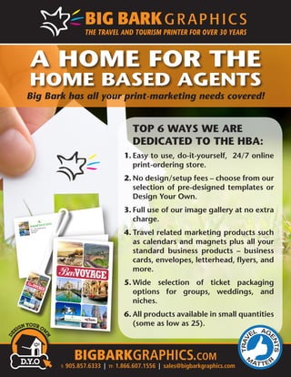 A HOME FOR THE 
HOME BASED AGENTS 
Big Bark has all your print-marketing needs covered! 
201 – 3011 Underhill Ave. 
Burnaby, BC 
V5A 3C2 
BonVoyage 
BonVoyage 
THE HUNTINGTON GROUP 
HUNTINGTON 
The agents choice since 1973 
Thank you for choosing to travel with MyEscapades.com. 
We take pride in providing one-of-a-kind travel experiences 
in Africa, Asia, Europe and South America. The majority of our 
clients require a trip customized to their likes, interests and 
budget. Whether you wish to travel in the lap of luxury or choose 
to indulge in an authentic adventure (we call it ‘roughing-it’) we 
will create a trip to suit your preferred tastes. In other words, 
we will give you a travel experience that goes beyond your 
expectations. Rest assured, MyEscapades.com is your perfect 
traveling companion. 
Before You Travel: 
• Ensure that you are carrying your up-to- 
date passports and have obtained 
any required/necessary tourist visas 
for entering the country(s) you are 
visiting. 
• You trip involves cancellation 
penalties in the unforeseen event 
that you cancel/postpone your travel 
arrangements. Ensure that you are 
aware of these penalties. 
• Carry your Out-of-Country 
Hospital/Medical/Travel Insurance 
Policy with you. 
• Be aware of luggage restrictions such 
as weight, size and type of suitcases 
allowed on the international and 
domestic flights on your itinerary. 
Excess baggage charges are steep 
and can cause great inconvenience 
• Ensure you have obtained 
recommended or required 
inoculations. Certain inoculations 
are mandatory for travel to endemic 
areas. Your travel agent will have 
provided full details. 
• Check out the availability of local 
ATMs in your destination and/or 
purchase some local currency or 
travellers cheques. 
• Give family/friends the contact 
information at hotels/lodges you 
will be staying during your travel. 
Information on your accommodations 
is provided within your documents. 
• We recommend that you put your 
newspaper subscription on hold for 
the duration of your trip and have 
your mail collected by a neighbour or 
held at your local post office. 
• It is always recommended that yo u 
secure your home with a security 
alarm before you leave. 3100 Ridgeway Dr., Suite 17, Mississauga, ON Canada L5L 5M5 
1.888.887.9710 | info@myescapades.ca | www. myescapades.ca 
BonvoYage 
THE HUNTINGTON GROUP 
HUNTINGTON 
The agents choice since 1973 
BIGBARKGRAPHICS.com 
T: 905.857.6333 | TF: 1.866.607.1556 | sales@bigbarkgraphics.com 
THE TRAVEL AND TOURISM PRINTER FOR OVER 30 YEARS 
TOP 6 WAYS WE ARE 
DEDICATED TO THE HBA: 
1. Easy to use, do-it-yourself, 24/7 online 
print-ordering store. 
2. No design/setup fees – choose from our 
selection of pre-designed templates or 
Design Your Own. 
3. Full use of our image gallery at no extra 
charge. 
4. Travel related marketing products such 
as calendars and magnets plus all your 
standard business products – business 
cards, envelopes, letterhead, flyers, and 
more. 
5. Wide selection of ticket packaging 
options for groups, weddings, and 
niches. 
6. All products available in small quantities 
(some as low as 25). 
 