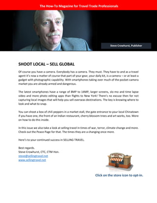 The WILL to 
SHOOT LOCAL – SELL GLOBAL 
Of course you have a camera. Everybody has a camera. They must. They have to and as a travel agent it’s now a matter of course that part of your gear, your daily kit, is a camera – or at least a gadget with photographic capability. With smartphones taking over much of the pocket-camera market you are already armed and dangerous. 
The latest smartphones have a range of 8MP to 14MP, larger screens, slo-mo and time lapse video and more photo editing apps than flights to New York! There’s no excuse then for not capturing local images that will help you sell overseas destinations. The key is knowing where to look and what to snap. 
You can shoot a box of chili peppers in a market stall, the gate entrance to your local Chinatown if you have one, the front of an Indian restaurant, cherry blossom trees and art works, too. More on how to do this inside. 
In this issue we also take a look at selling travel in times of war, terror, climate change and more. Check out the Peace Page for that. The times they are a changing once more. 
Here’s to your continued success in SELLING TRAVEL. 
Best regards. 
Steve Crowhurst, CTC, CTM Hon. 
steve@sellingtravel.net 
www.sellingtravel.net 
The How-To Magazine for Travel Trade Professionals 
Click on the store icon to opt-in. 
Steve Crowhurst, Publisher  