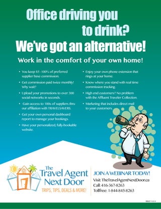 Office driving you 
to drink? 
We’ve got an alternative! 
Join Today! 
Visit: TheTravelAgentNextdoor.ca 
Call: 416-367-8263 
Tollfree: 1-844-845-8263 
BB023 11-6-14 
JoiN A WEbiNAR TodAY! 
• You keep 85 -100% of preferred 
supplier base commission. 
• Get commission paid twice monthly! 
Why wait? 
• Upload your promotions to over 300 
social networks in seconds. 
• Gain access to 100s of suppliers thru 
our affiliation with TRAVELSAVERS. 
• Get your own personal dashboard 
report to manage your bookings. 
• Have your personalized, fully-bookable 
website. 
• Enjoy your own phone extension that 
rings at your home. 
• Know where you stand with real time 
commission tracking. 
• High end customers? No problem 
with the Affluent Traveler Collection. 
• Marketing that includes direct mail 
to your customers. 
Work in the comfort of your own home! 
 