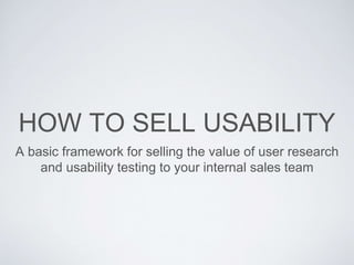 HOW TO SELL USABILITY
A basic framework for selling the value of user research
and usability testing to your internal sales team
 