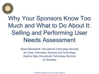 Why Your Sponsors Know Too
Much and What to Do About It:
Selling and Performing User
Needs Assessment
Allison Bloodworth, Educational Technology Services
Ian Crew, Information Services and Technology
Daphne Ogle, Educational Technology Services
UC Berkeley
© 2006-2007 Regents of the University of California
 