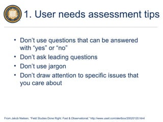 From Jakob Nielsen, “Field Studies Done Right: Fast & Observational,” http://www.useit.com/alertbox/20020120.html
1. User needs assessment tips
• Don’t use questions that can be answered
with “yes” or “no”
• Don’t ask leading questions
• Don’t use jargon
• Don’t draw attention to specific issues that
you care about
 