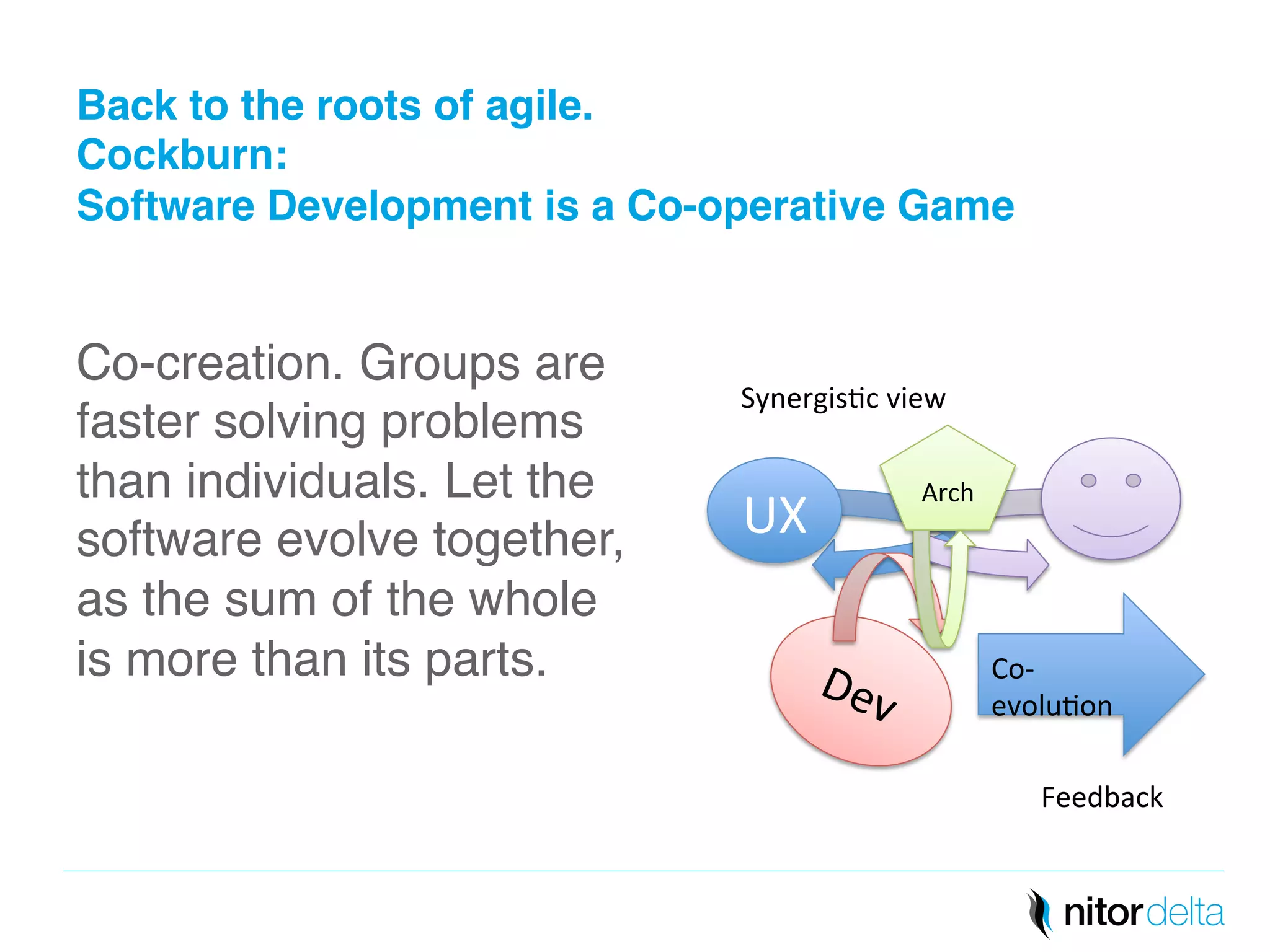 Back to the roots of agile. 
Cockburn: 
Software Development is a Co-operative Game" 
Co-creation. Groups are 
faster solving problems 
than individuals. Let the 
software evolve together, 
as the sum of the whole 
is more than its parts.! 
! 
Co-­‐ 
evolu/on 
UX 
Arch 
Feedback 
Synergis/c 
view 
 