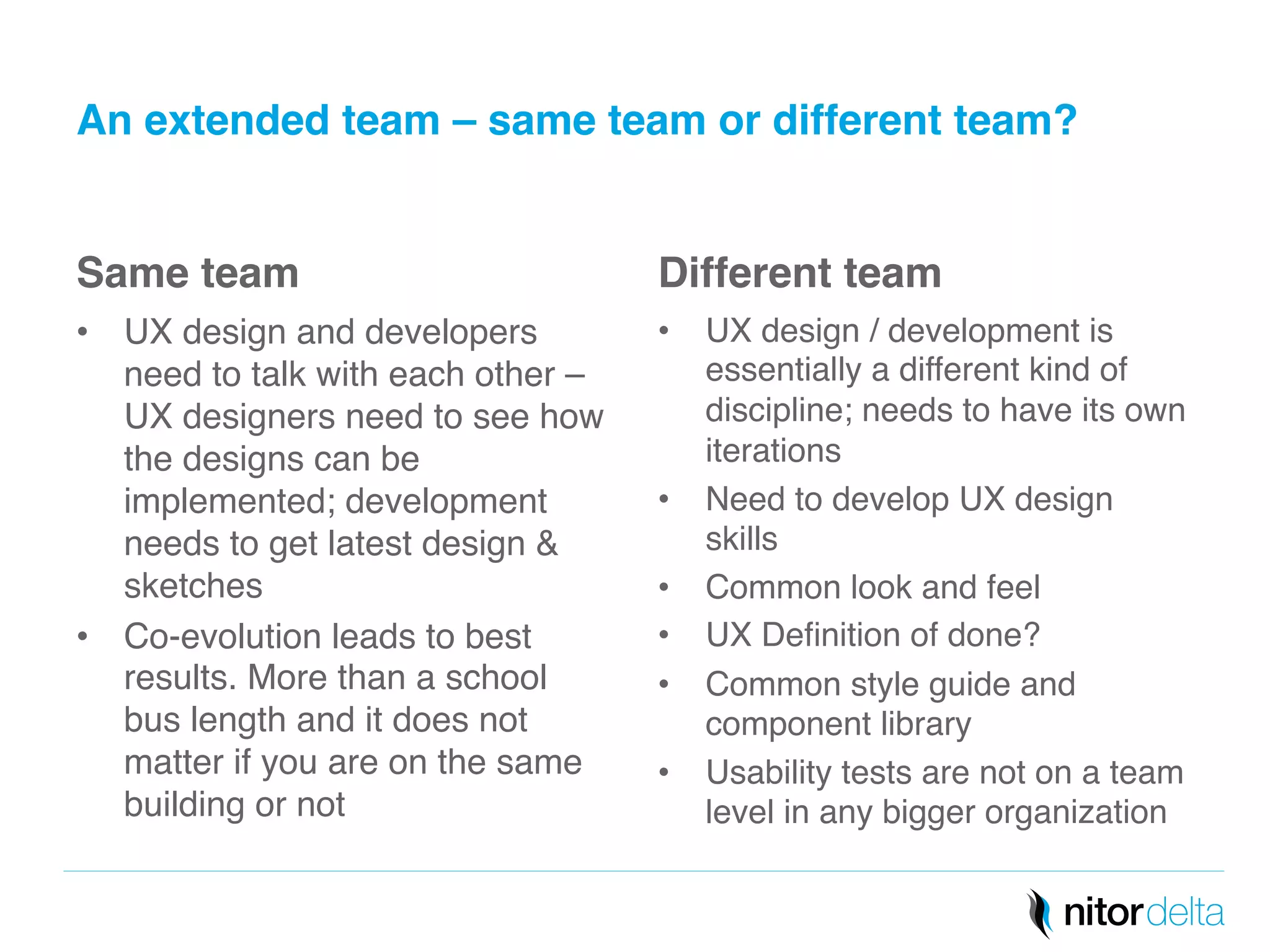 An extended team – same team or different team?" 
Same team" 
• UX design and developers 
need to talk with each other – 
UX designers need to see how 
the designs can be 
implemented; development 
needs to get latest design & 
sketches! 
• Co-evolution leads to best 
results. More than a school 
bus length and it does not 
matter if you are on the same 
building or not! 
Different team" 
• UX design / development is 
essentially a different kind of 
discipline; needs to have its own 
iterations ! 
• Need to develop UX design 
skills! 
• Common look and feel! 
• UX Definition of done?! 
• Common style guide and 
component library! 
• Usability tests are not on a team 
level in any bigger organization! 
 
