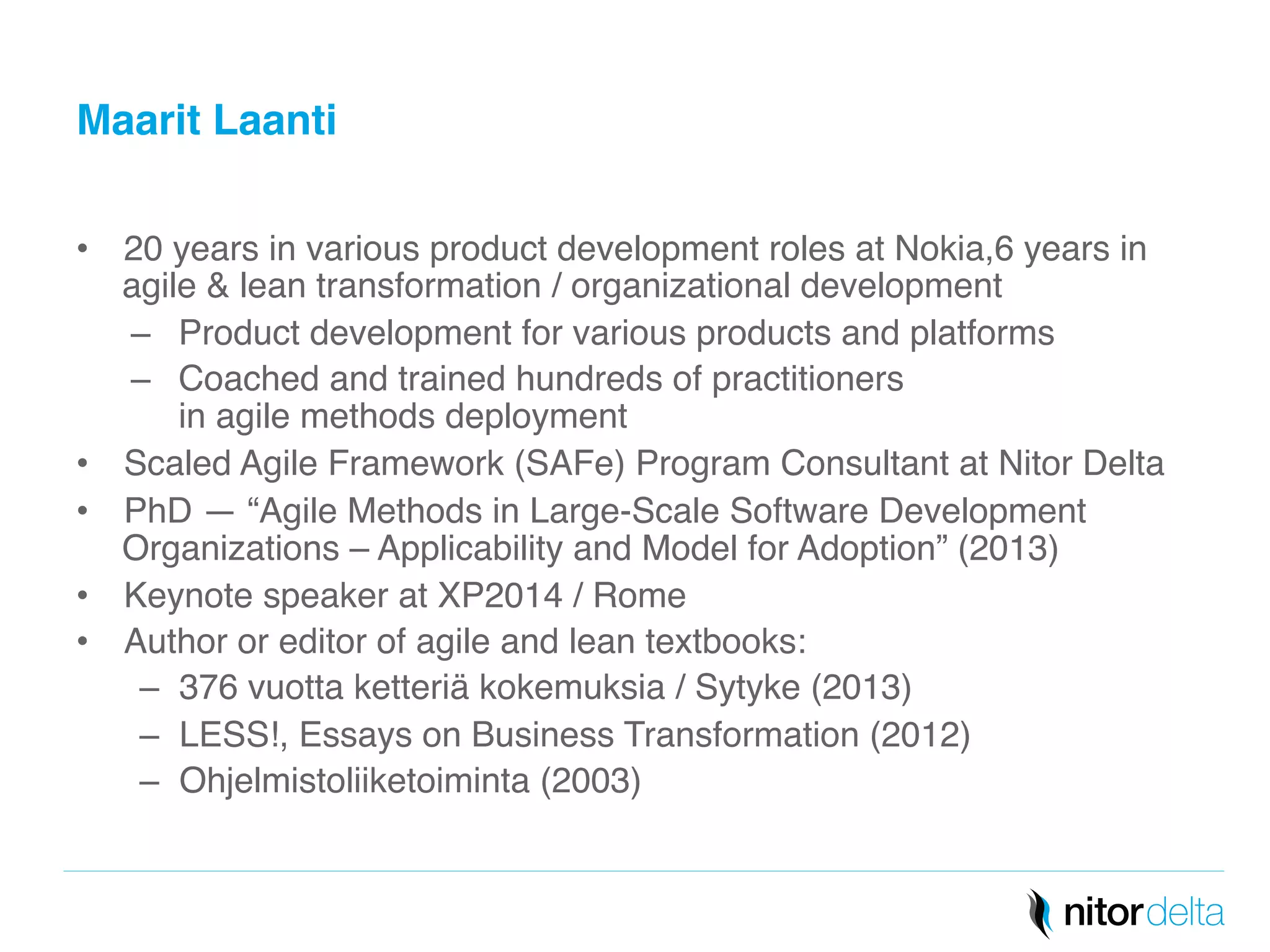 Maarit Laanti" 
• 20 years in various product development roles at Nokia,6 years in 
agile & lean transformation / organizational development! 
– Product development for various products and platforms! 
– Coached and trained hundreds of practitioners 
in agile methods deployment! 
• Scaled Agile Framework (SAFe) Program Consultant at Nitor Delta! 
• PhD — “Agile Methods in Large-Scale Software Development 
Organizations – Applicability and Model for Adoption” (2013)! 
• Keynote speaker at XP2014 / Rome! 
• Author or editor of agile and lean textbooks: ! 
– 376 vuotta ketteriä kokemuksia / Sytyke (2013)! 
– LESS!, Essays on Business Transformation (2012)! 
– Ohjelmistoliiketoiminta (2003)! 
 
