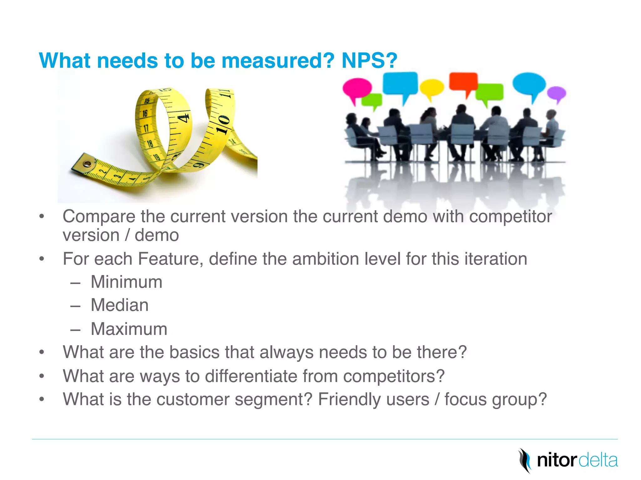 What needs to be measured? NPS?" 
• Compare the current version the current demo with competitor 
version / demo! 
• For each Feature, define the ambition level for this iteration! 
– Minimum! 
– Median! 
– Maximum! 
• What are the basics that always needs to be there?! 
• What are ways to differentiate from competitors?! 
• What is the customer segment? Friendly users / focus group?! 
 