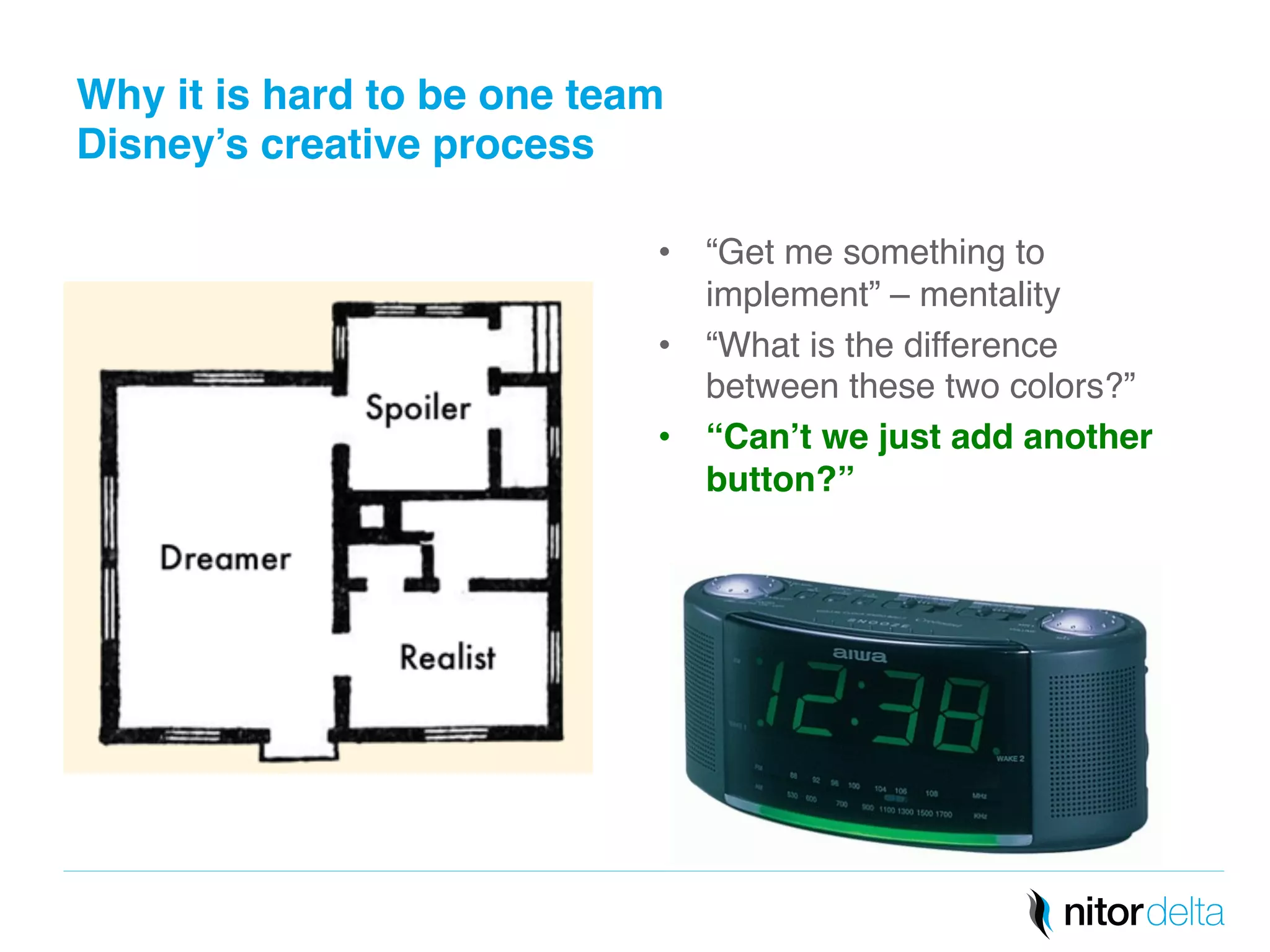 Why it is hard to be one team 
Disney’s creative process" 
• “Get me something to 
implement” – mentality! 
• “What is the difference 
between these two colors?” ! 
• “Can’t we just add another 
button?”" 
 