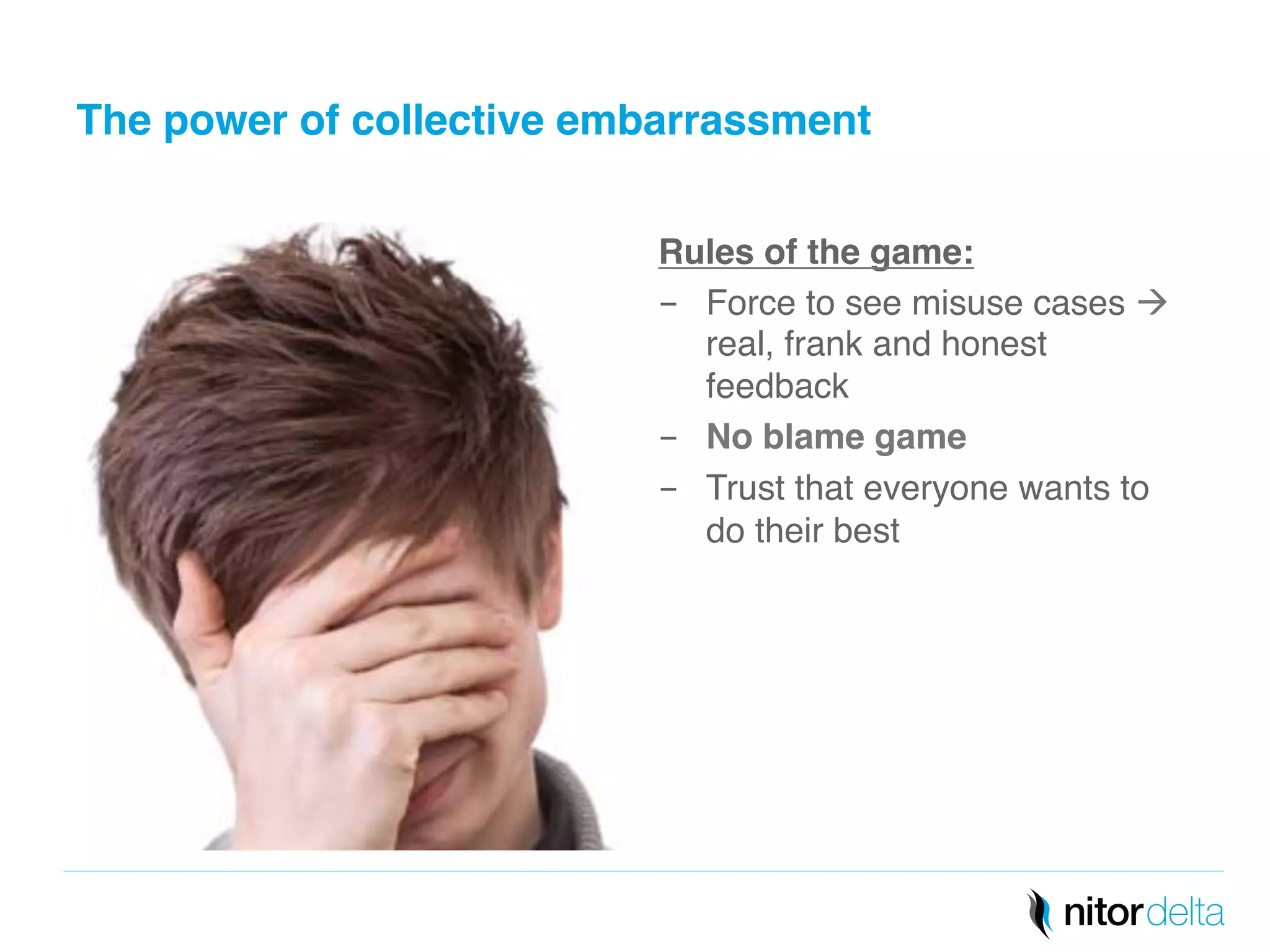 The power of collective embarrassment" 
Rules of the game:" 
- Force to see misuse cases à 
real, frank and honest 
feedback! 
- No blame game" 
- Trust that everyone wants to 
do their best! 
 