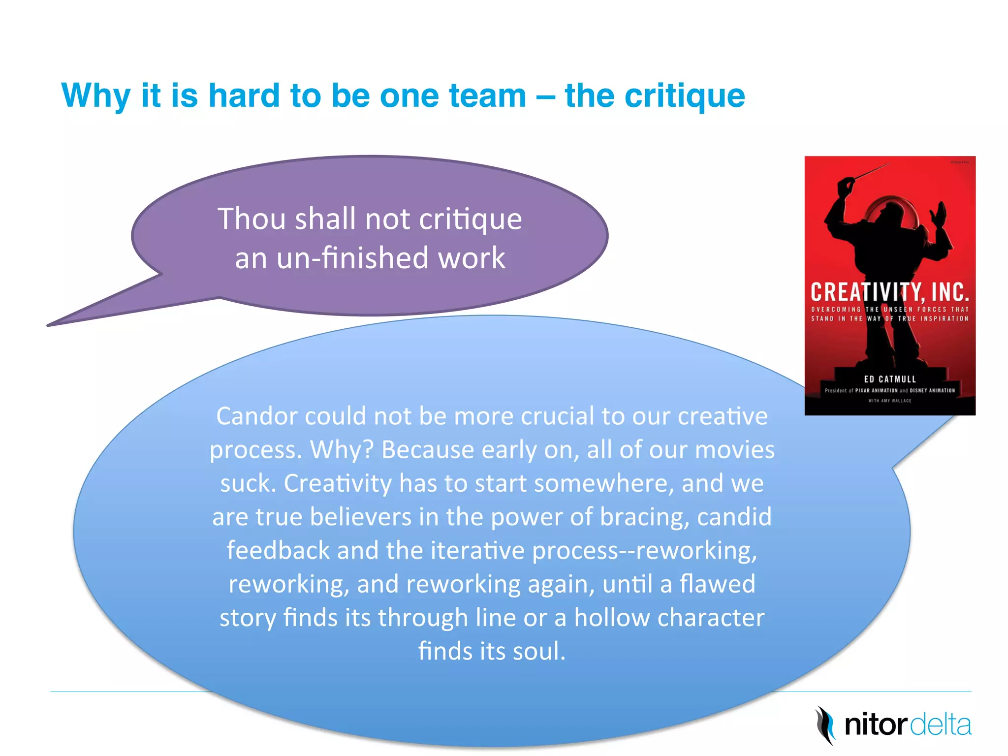Why it is hard to be one team – the critique" 
Thou 
shall 
not 
cri/que 
an 
un-­‐finished 
work 
Candor 
could 
not 
be 
more 
crucial 
to 
our 
crea/ve 
process. 
Why? 
Because 
early 
on, 
all 
of 
our 
movies 
suck. 
Crea/vity 
has 
to 
start 
somewhere, 
and 
we 
are 
true 
believers 
in 
the 
power 
of 
bracing, 
candid 
feedback 
and 
the 
itera/ve 
process-­‐-­‐reworking, 
reworking, 
and 
reworking 
again, 
un/l 
a 
flawed 
story 
finds 
its 
through 
line 
or 
a 
hollow 
character 
finds 
its 
soul. 
 