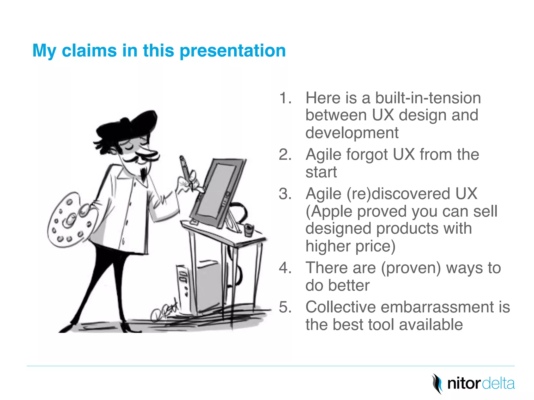 My claims in this presentation" 
1. Here is a built-in-tension 
between UX design and 
development! 
2. Agile forgot UX from the 
start! 
3. Agile (re)discovered UX 
(Apple proved you can sell 
designed products with 
higher price)! 
4. There are (proven) ways to 
do better! 
5. Collective embarrassment is 
the best tool available! 
 
