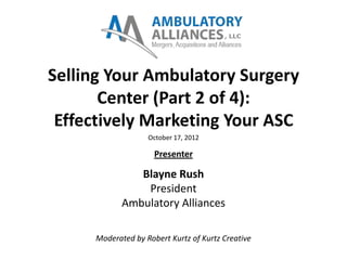 Selling Your Ambulatory Surgery
       Center (Part 2 of 4):
 Effectively Marketing Your ASC
                   October 17, 2012

                     Presenter

               Blayne Rush
                President
            Ambulatory Alliances

     Moderated by Robert Kurtz of Kurtz Creative
 