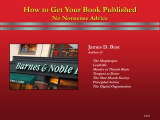 How to Get Your Book Published
       No Nonsense Advice



                  James D. Best
                  Author of

                    The Shopkeeper
                    Leadville
                    Murder at Thumb Butte
                    Tempest at Dawn
                    The Shut Mouth Society
                    Principled Action
                    The Digital Organization




                                               © 2010
 