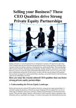 Selling your Business? These
CEO Qualities drive Strong
Private Equity Partnerships
Selling a business is a pivotal moment in an entrepreneur’s journey. The decision to part ways
with a company that one has built from the ground up is both exciting and nerve-wracking. One
common avenue for selling a business is through private equity partnerships. These partnerships
offer numerous benefits, including financial backing, strategic guidance, and access to networks.
However, success in a private equity partnership often hinges on the cultural CEO qualities that
drive collaboration and growth. In this article, we delve into the crucial cultural CEO qualities
that can foster strong private equity partnerships, ensuring a successful transition and maximizing
value for all stakeholders involved.
Here are some the crucial cultural CEO qualities that can foster
strong private equity partnerships:
1. Understanding the Private Equity Landscape
Before delving into the cultural CEO qualities that drive strong private equity partnerships, it’s
essential to grasp the dynamics of the private equity landscape. Private equity firms invest in a
wide range of industries and sectors, aiming to enhance the performance of the businesses they
acquire. They provide capital, expertise, and resources to drive growth, improve operations, and
ultimately achieve a profitable exit strategy. To achieve these goals, the relationship between the
 