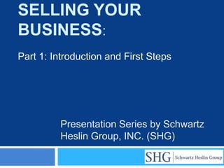 SELLING YOUR
BUSINESS:
Part 1: Introduction and First Steps




         Presentation Series by Schwartz
         Heslin Group, INC. (SHG)
 