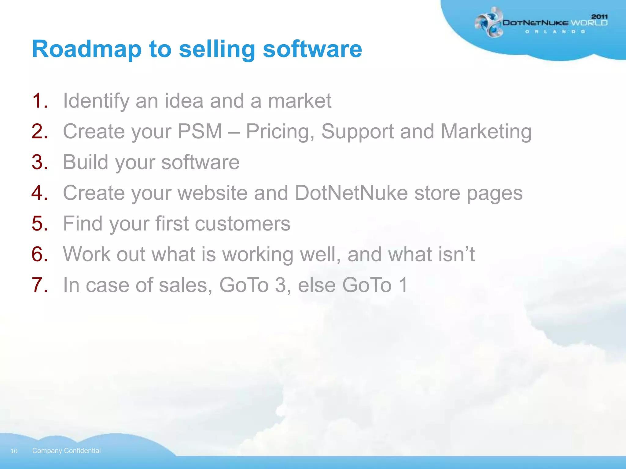 Roadmap to selling software

     1.      Identify an idea and a market
     2.      Create your PSM – Pricing, Support and Marketing
     3.      Build your software
     4.      Create your website and DotNetNuke store pages
     5.      Find your first customers
     6.      Work out what is working well, and what isn‟t
     7.      In case of sales, GoTo 3, else GoTo 1




10   Company Confidential
 