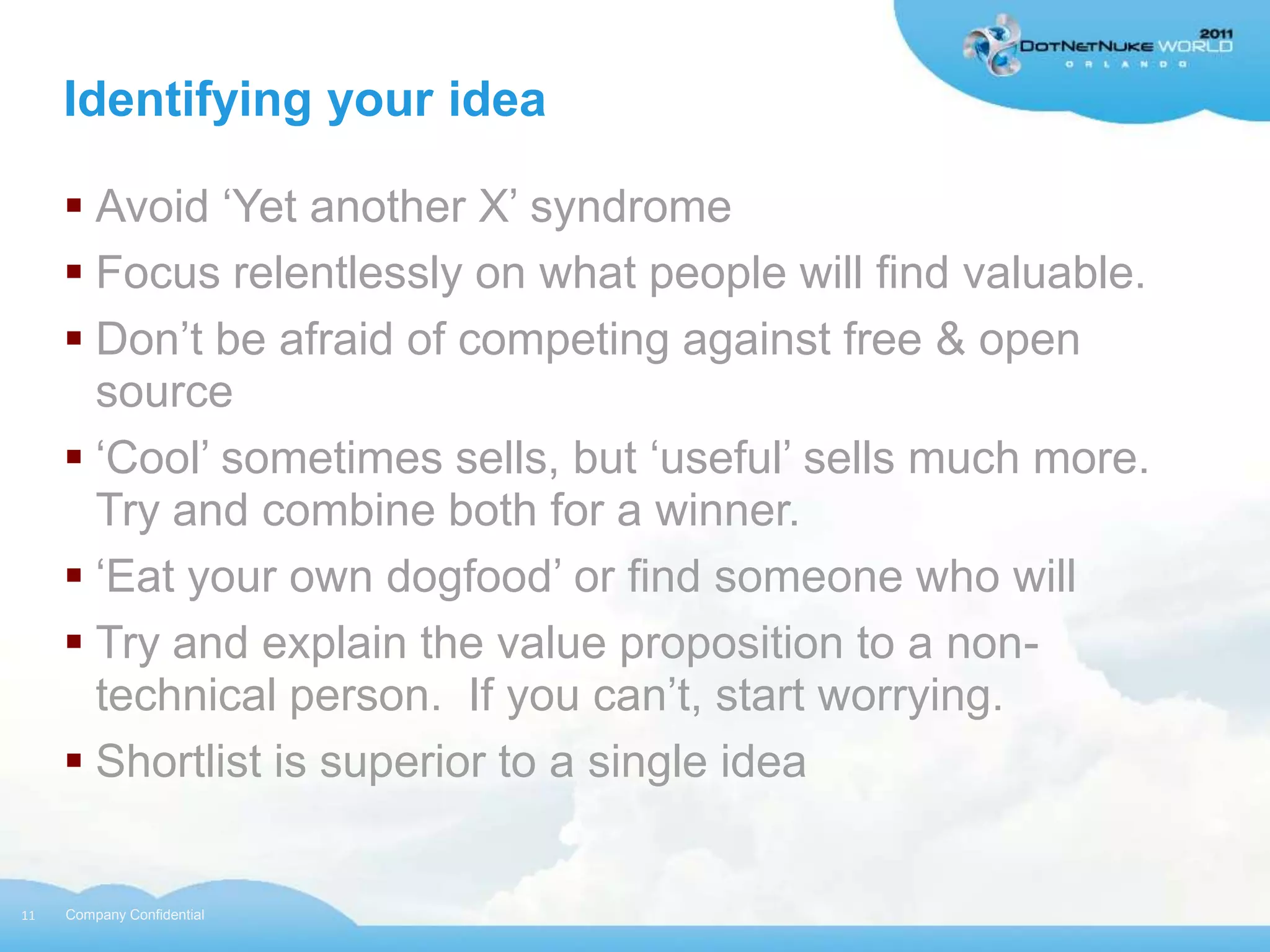 Identifying your idea

      Avoid „Yet another X‟ syndrome
      Focus relentlessly on what people will find valuable.
      Don‟t be afraid of competing against free & open
       source
      „Cool‟ sometimes sells, but „useful‟ sells much more.
       Try and combine both for a winner.
      „Eat your own dogfood‟ or find someone who will
      Try and explain the value proposition to a non-
       technical person. If you can‟t, start worrying.
      Shortlist is superior to a single idea


11   Company Confidential
 