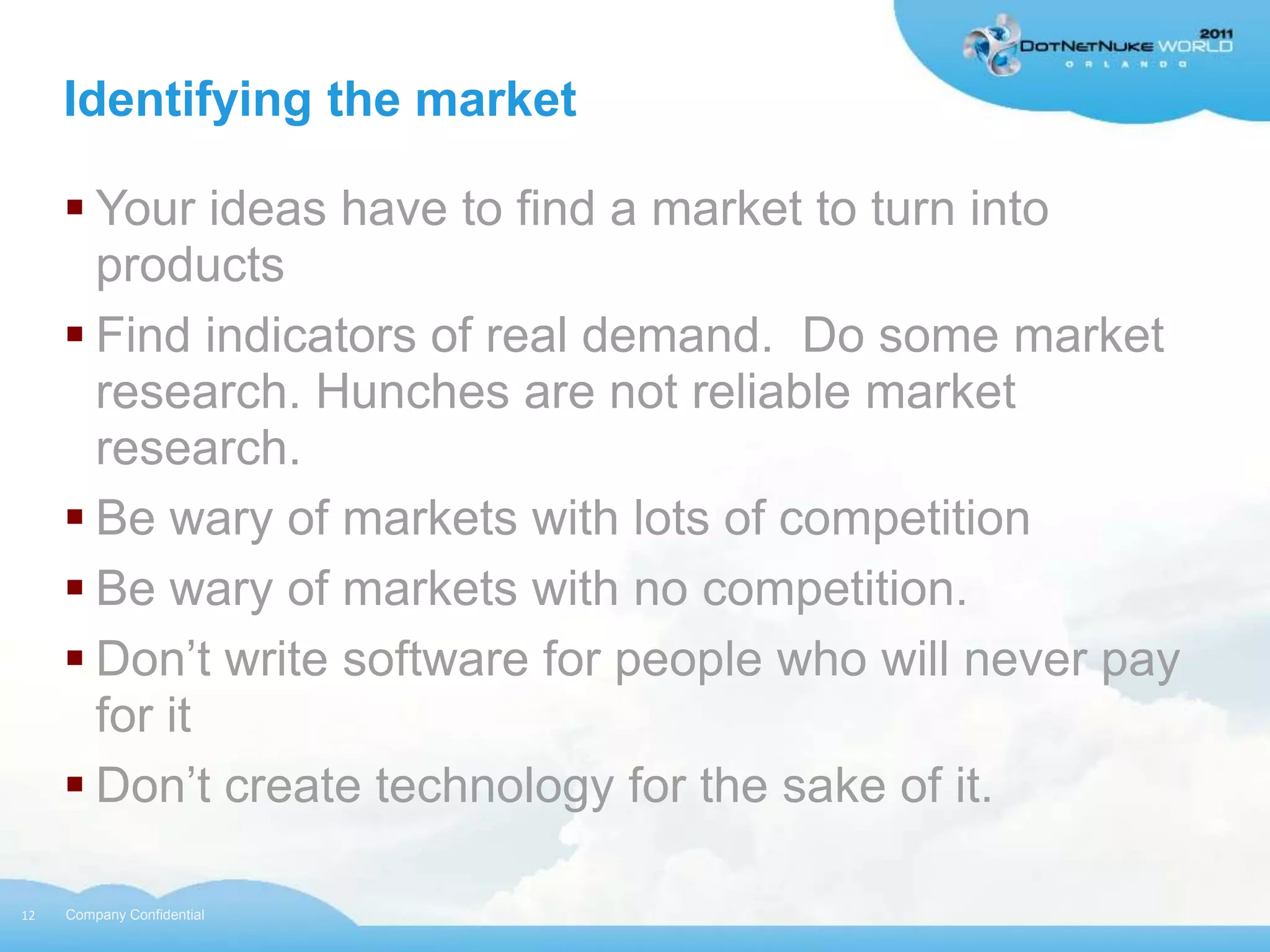 Identifying the market

      Your ideas have to find a market to turn into
       products
      Find indicators of real demand. Do some market
       research. Hunches are not reliable market
       research.
      Be wary of markets with lots of competition
      Be wary of markets with no competition.
      Don‟t write software for people who will never pay
       for it
      Don‟t create technology for the sake of it.

12   Company Confidential
 