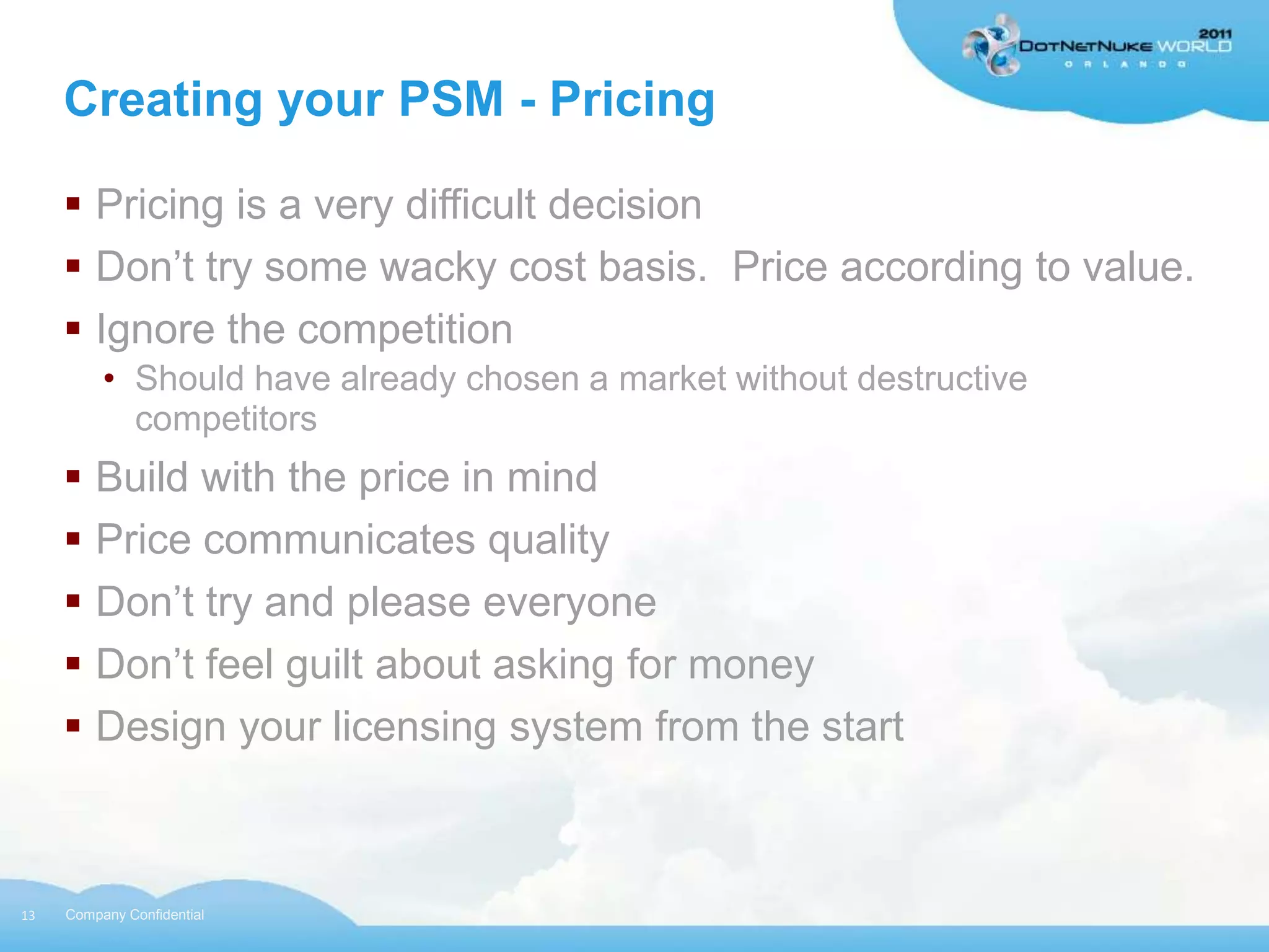Creating your PSM - Pricing

      Pricing is a very difficult decision
      Don‟t try some wacky cost basis. Price according to value.
      Ignore the competition
          • Should have already chosen a market without destructive
            competitors
      Build with the price in mind
      Price communicates quality
      Don‟t try and please everyone
      Don‟t feel guilt about asking for money
      Design your licensing system from the start



13   Company Confidential
 