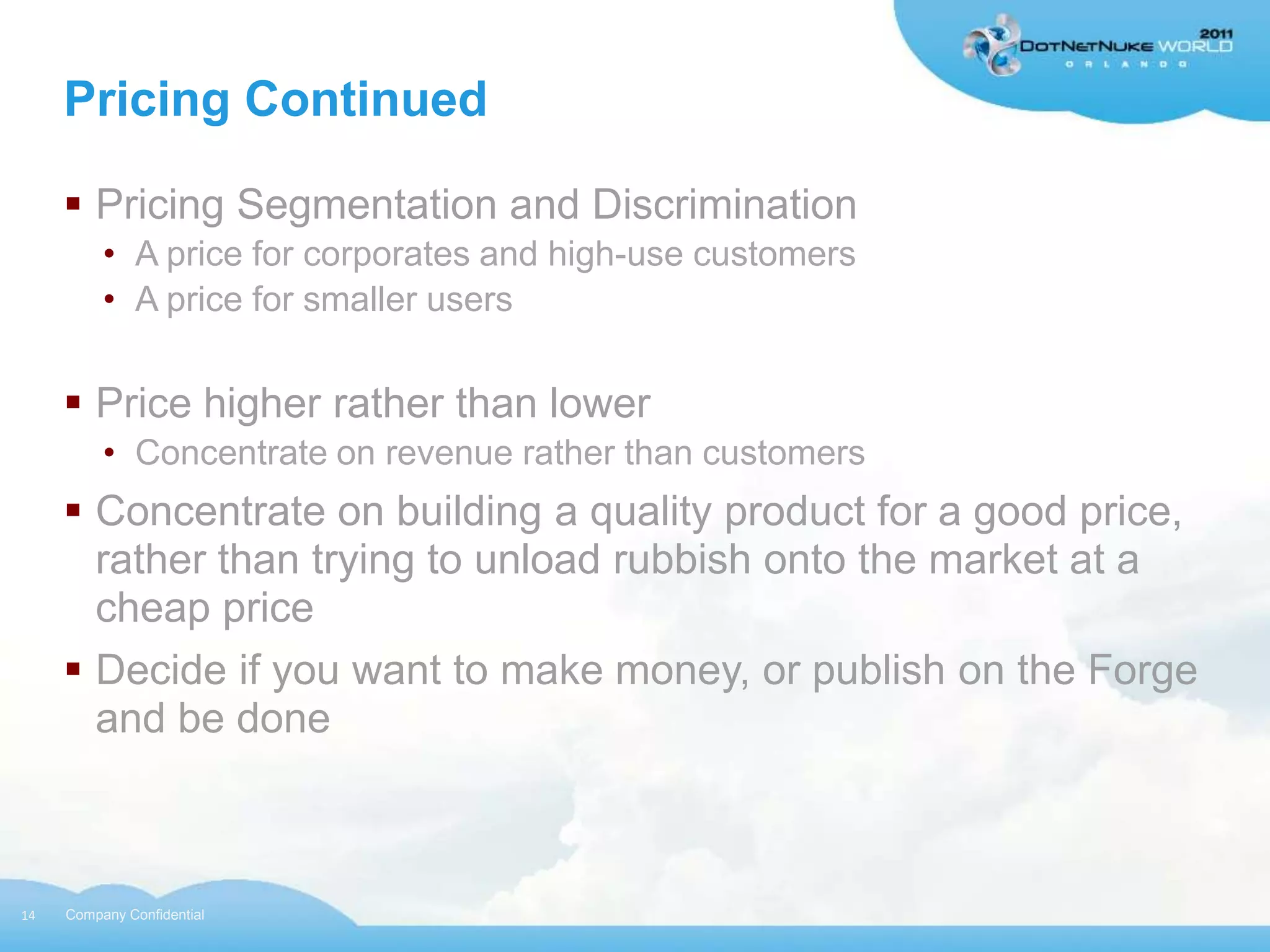 Pricing Continued

      Pricing Segmentation and Discrimination
          • A price for corporates and high-use customers
          • A price for smaller users


      Price higher rather than lower
          • Concentrate on revenue rather than customers
      Concentrate on building a quality product for a good price,
       rather than trying to unload rubbish onto the market at a
       cheap price
      Decide if you want to make money, or publish on the Forge
       and be done



14   Company Confidential
 