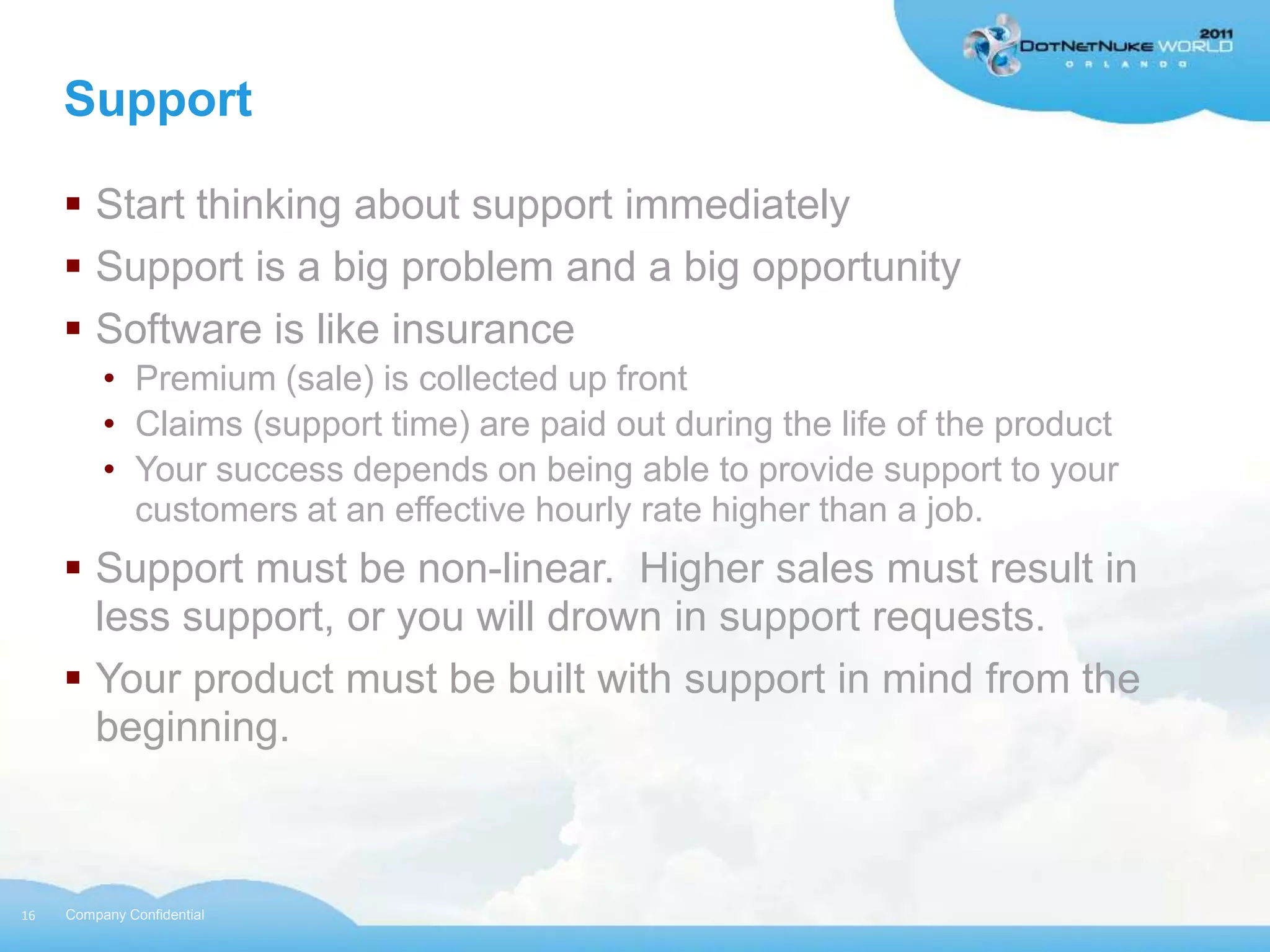 Support

      Start thinking about support immediately
      Support is a big problem and a big opportunity
      Software is like insurance
          • Premium (sale) is collected up front
          • Claims (support time) are paid out during the life of the product
          • Your success depends on being able to provide support to your
            customers at an effective hourly rate higher than a job.
      Support must be non-linear. Higher sales must result in
       less support, or you will drown in support requests.
      Your product must be built with support in mind from the
       beginning.



16   Company Confidential
 