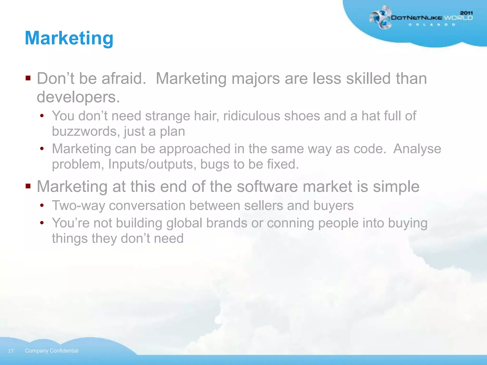 Marketing

      Don‟t be afraid. Marketing majors are less skilled than
       developers.
          • You don‟t need strange hair, ridiculous shoes and a hat full of
            buzzwords, just a plan
          • Marketing can be approached in the same way as code. Analyse
            problem, Inputs/outputs, bugs to be fixed.
      Marketing at this end of the software market is simple
          • Two-way conversation between sellers and buyers
          • You‟re not building global brands or conning people into buying
            things they don‟t need




17   Company Confidential
 