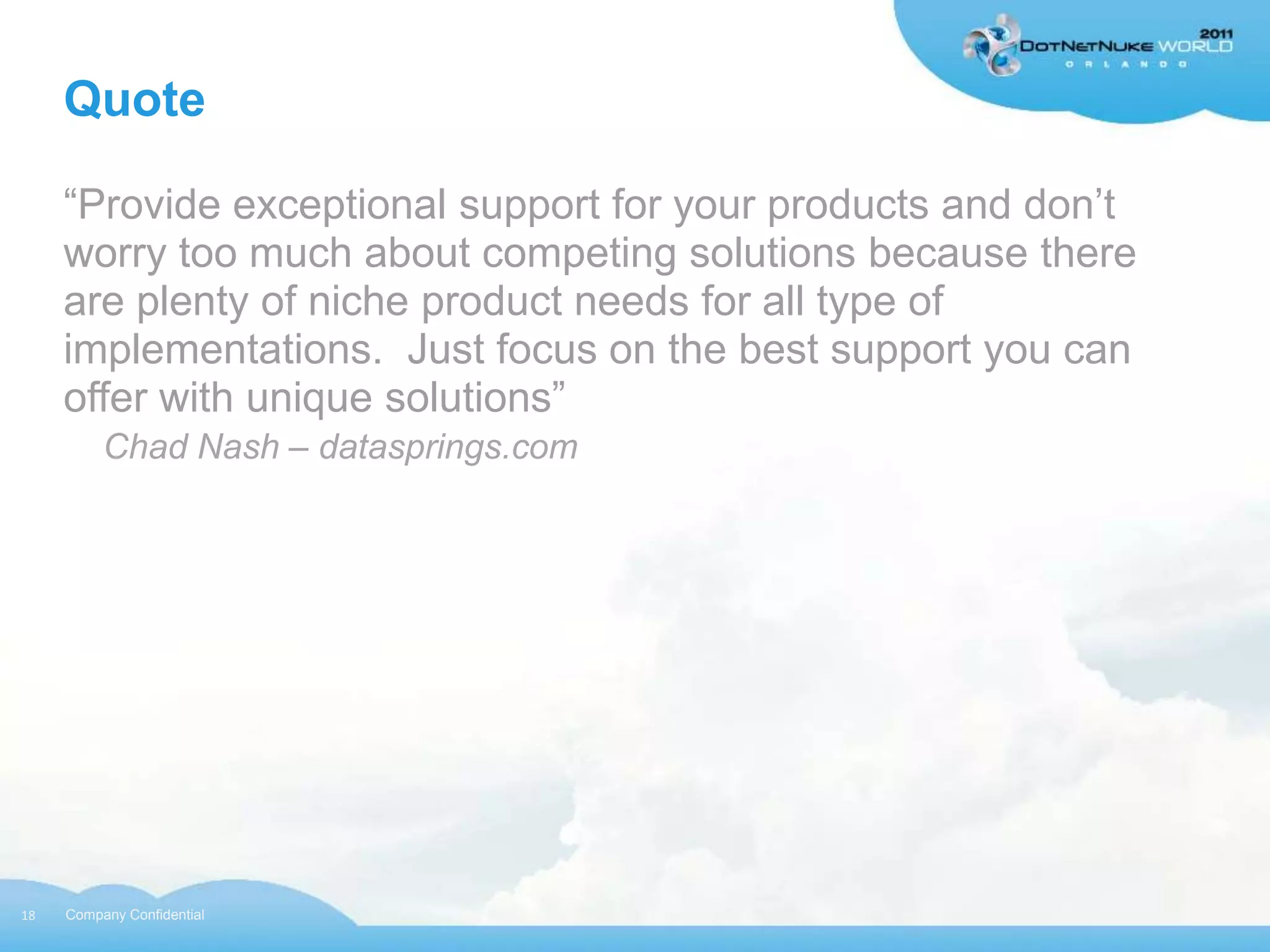 Quote

     “Provide exceptional support for your products and don‟t
     worry too much about competing solutions because there
     are plenty of niche product needs for all type of
     implementations. Just focus on the best support you can
     offer with unique solutions”
          Chad Nash – datasprings.com




18   Company Confidential
 
