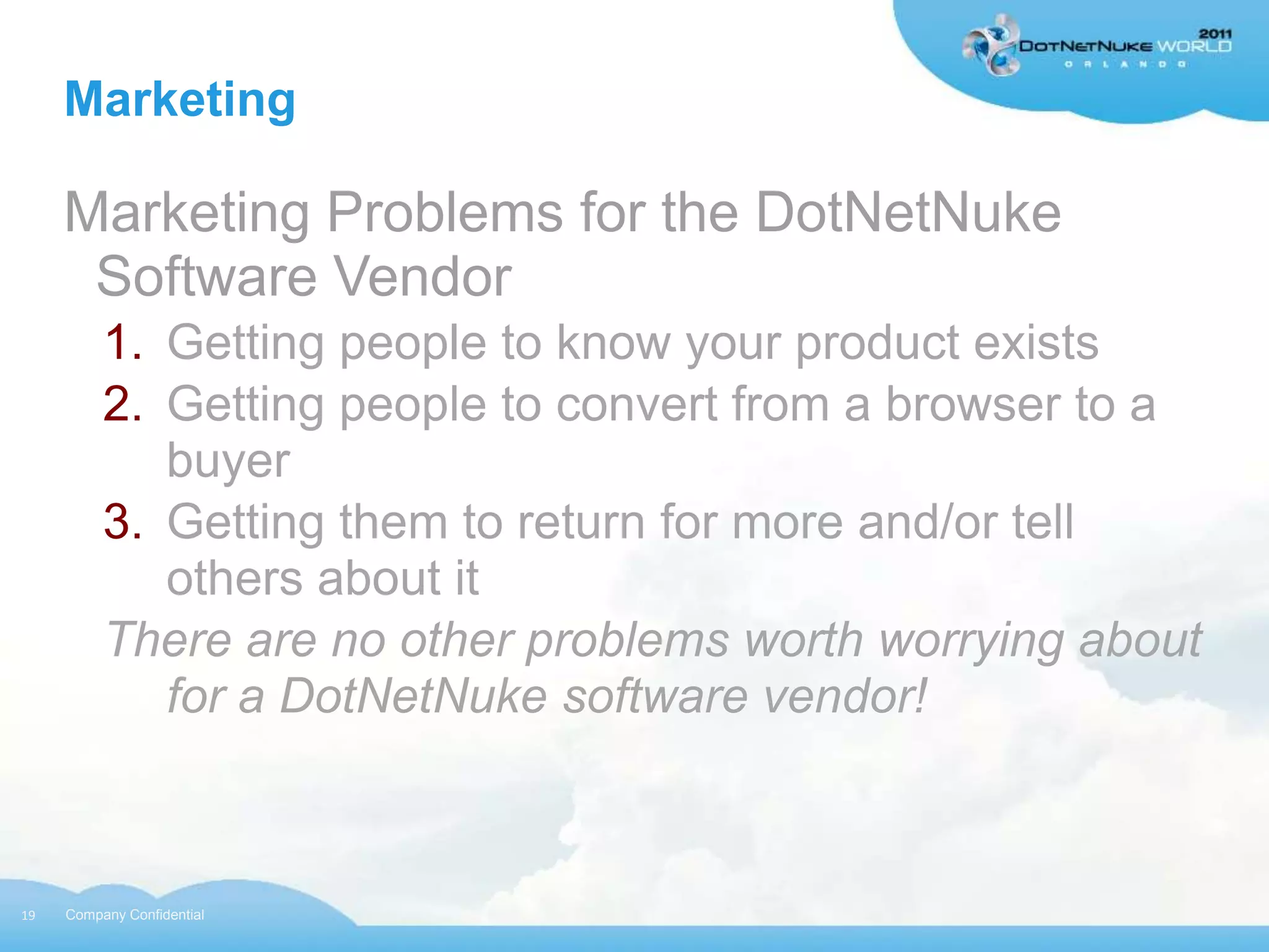 Marketing

     Marketing Problems for the DotNetNuke
      Software Vendor
          1. Getting people to know your product exists
          2. Getting people to convert from a browser to a
             buyer
          3. Getting them to return for more and/or tell
             others about it
          There are no other problems worth worrying about
             for a DotNetNuke software vendor!



19   Company Confidential
 
