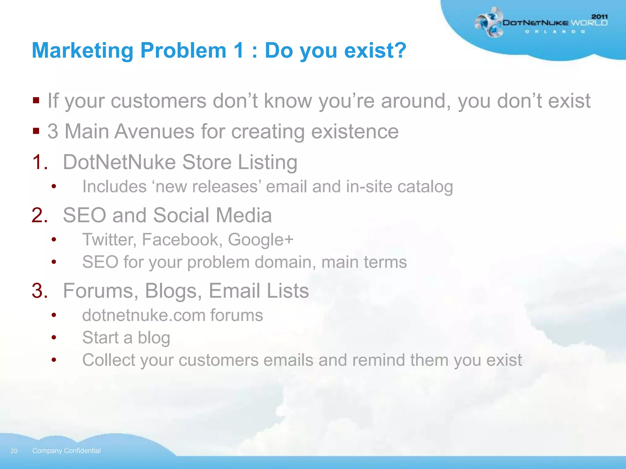 Marketing Problem 1 : Do you exist?

      If your customers don‟t know you‟re around, you don‟t exist
      3 Main Avenues for creating existence
     1. DotNetNuke Store Listing
          •        Includes „new releases‟ email and in-site catalog
     2. SEO and Social Media
          •        Twitter, Facebook, Google+
          •        SEO for your problem domain, main terms
     3. Forums, Blogs, Email Lists
          •        dotnetnuke.com forums
          •        Start a blog
          •        Collect your customers emails and remind them you exist




20   Company Confidential
 