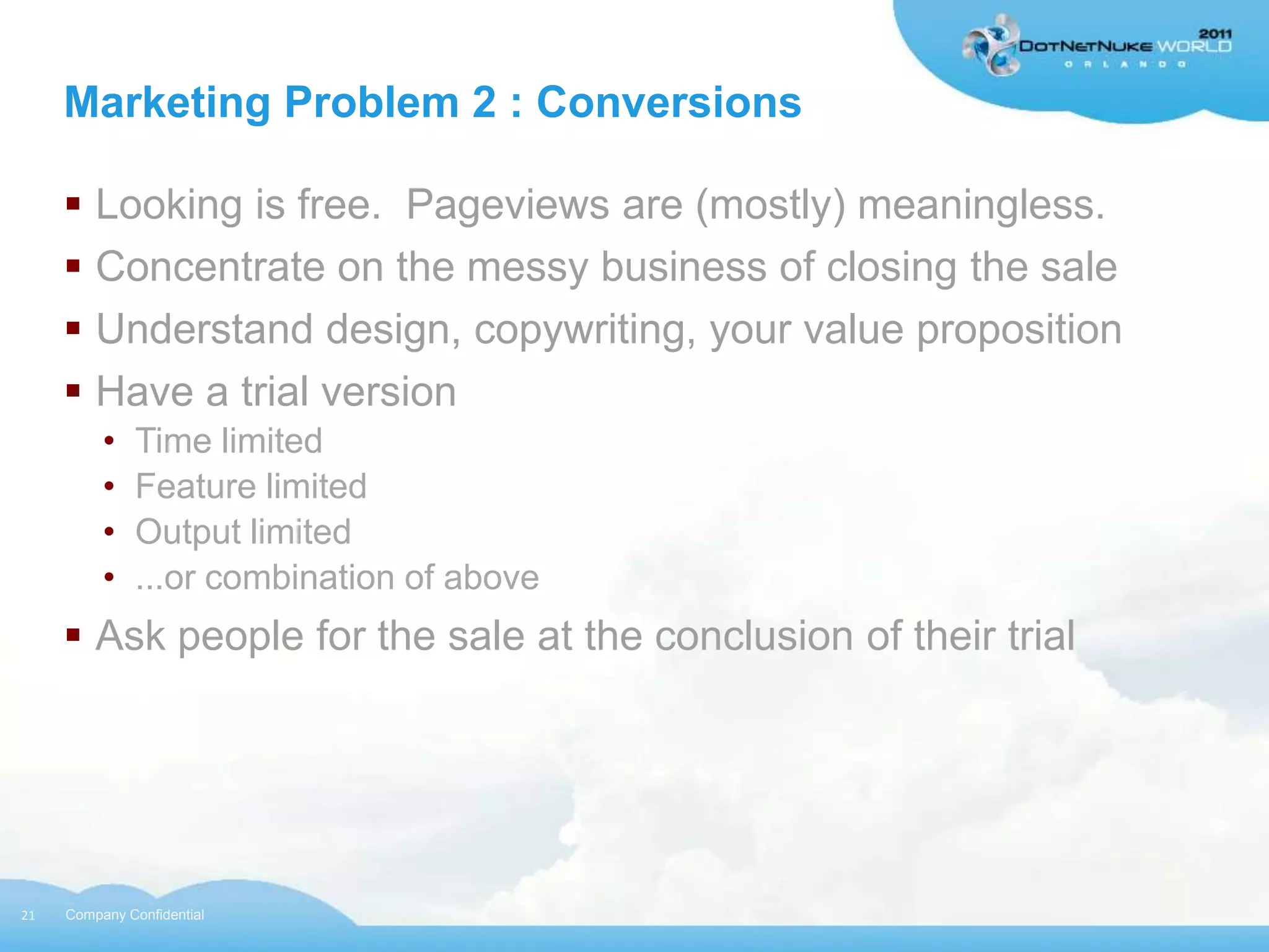 Marketing Problem 2 : Conversions

      Looking is free. Pageviews are (mostly) meaningless.
      Concentrate on the messy business of closing the sale
      Understand design, copywriting, your value proposition
      Have a trial version
          •   Time limited
          •   Feature limited
          •   Output limited
          •   ...or combination of above
      Ask people for the sale at the conclusion of their trial




21   Company Confidential
 