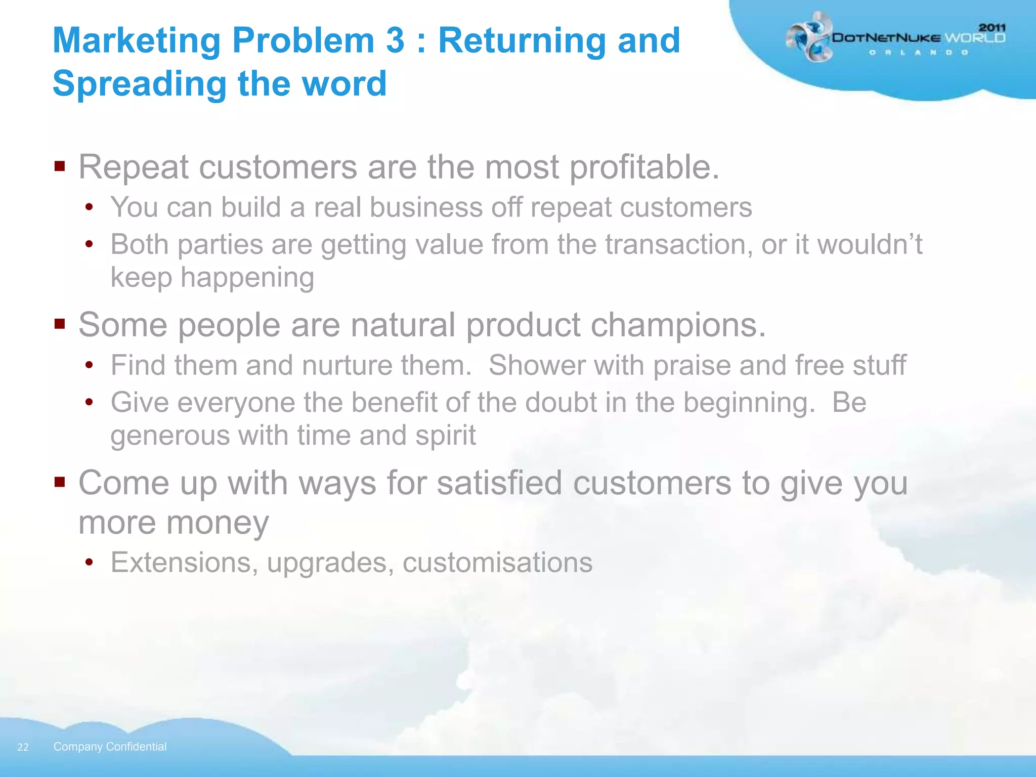 Marketing Problem 3 : Returning and
     Spreading the word

      Repeat customers are the most profitable.
          • You can build a real business off repeat customers
          • Both parties are getting value from the transaction, or it wouldn‟t
            keep happening
      Some people are natural product champions.
          • Find them and nurture them. Shower with praise and free stuff
          • Give everyone the benefit of the doubt in the beginning. Be
            generous with time and spirit
      Come up with ways for satisfied customers to give you
       more money
          • Extensions, upgrades, customisations




22   Company Confidential
 