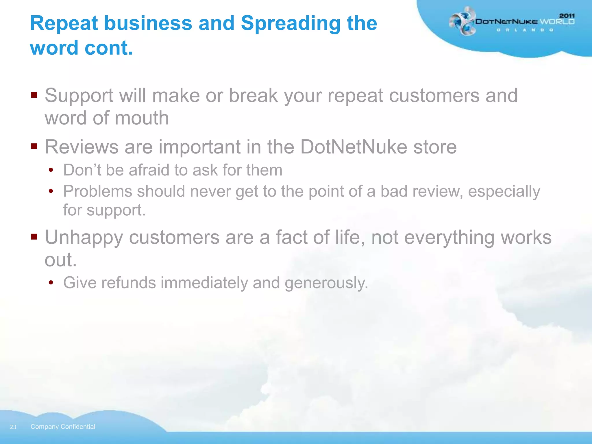 Repeat business and Spreading the
     word cont.

      Support will make or break your repeat customers and
       word of mouth
      Reviews are important in the DotNetNuke store
          • Don‟t be afraid to ask for them
          • Problems should never get to the point of a bad review, especially
            for support.
      Unhappy customers are a fact of life, not everything works
       out.
          • Give refunds immediately and generously.




23   Company Confidential
 