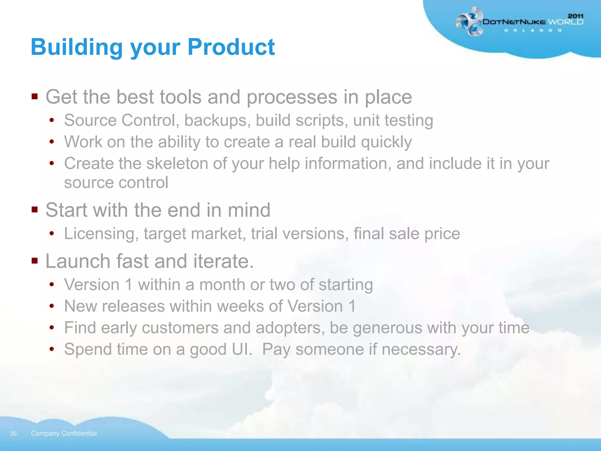 Building your Product

      Get the best tools and processes in place
          • Source Control, backups, build scripts, unit testing
          • Work on the ability to create a real build quickly
          • Create the skeleton of your help information, and include it in your
            source control
      Start with the end in mind
          • Licensing, target market, trial versions, final sale price
      Launch fast and iterate.
          •   Version 1 within a month or two of starting
          •   New releases within weeks of Version 1
          •   Find early customers and adopters, be generous with your time
          •   Spend time on a good UI. Pay someone if necessary.



26   Company Confidential
 