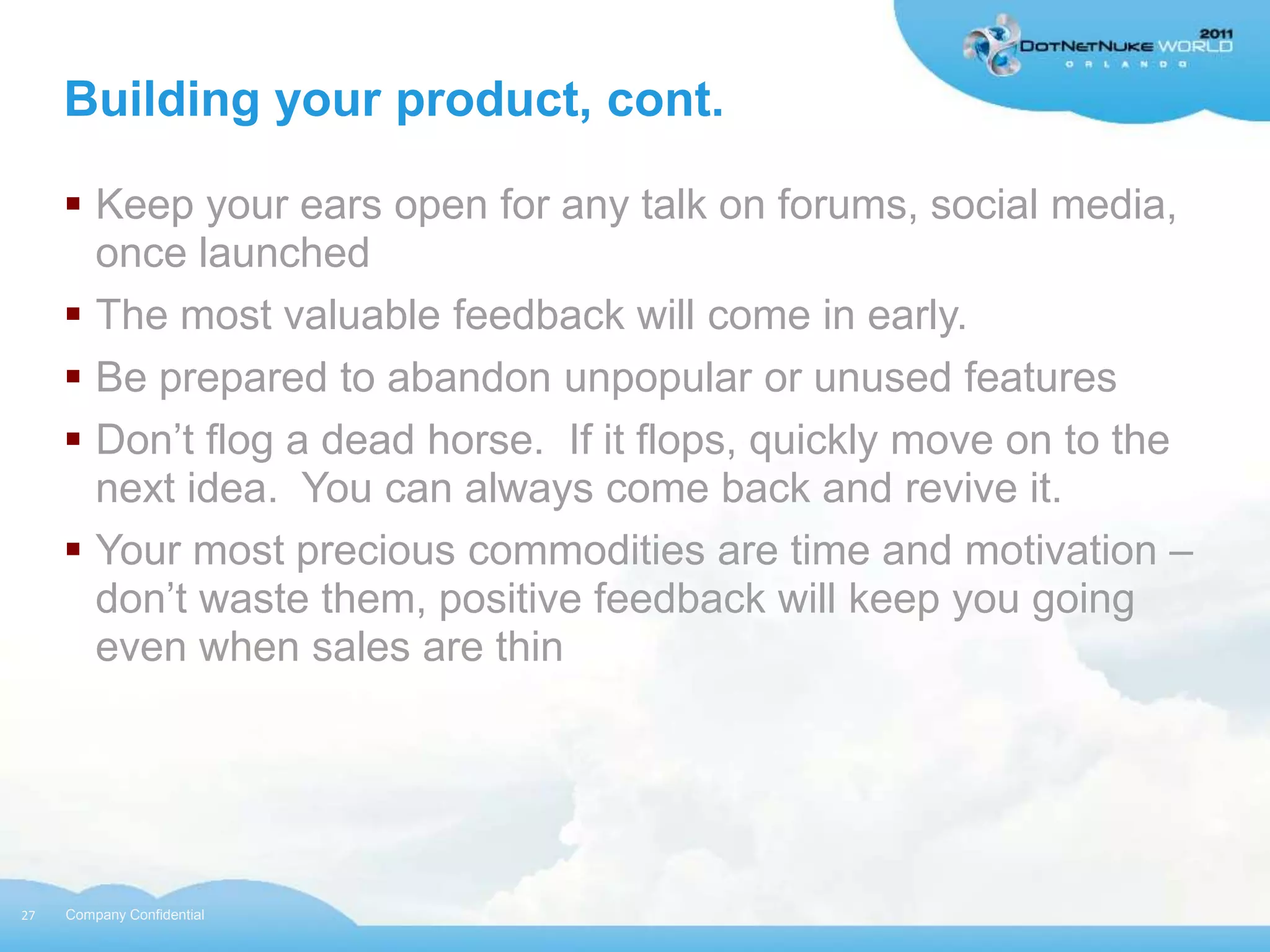 Building your product, cont.

      Keep your ears open for any talk on forums, social media,
       once launched
      The most valuable feedback will come in early.
      Be prepared to abandon unpopular or unused features
      Don‟t flog a dead horse. If it flops, quickly move on to the
       next idea. You can always come back and revive it.
      Your most precious commodities are time and motivation –
       don‟t waste them, positive feedback will keep you going
       even when sales are thin




27   Company Confidential
 
