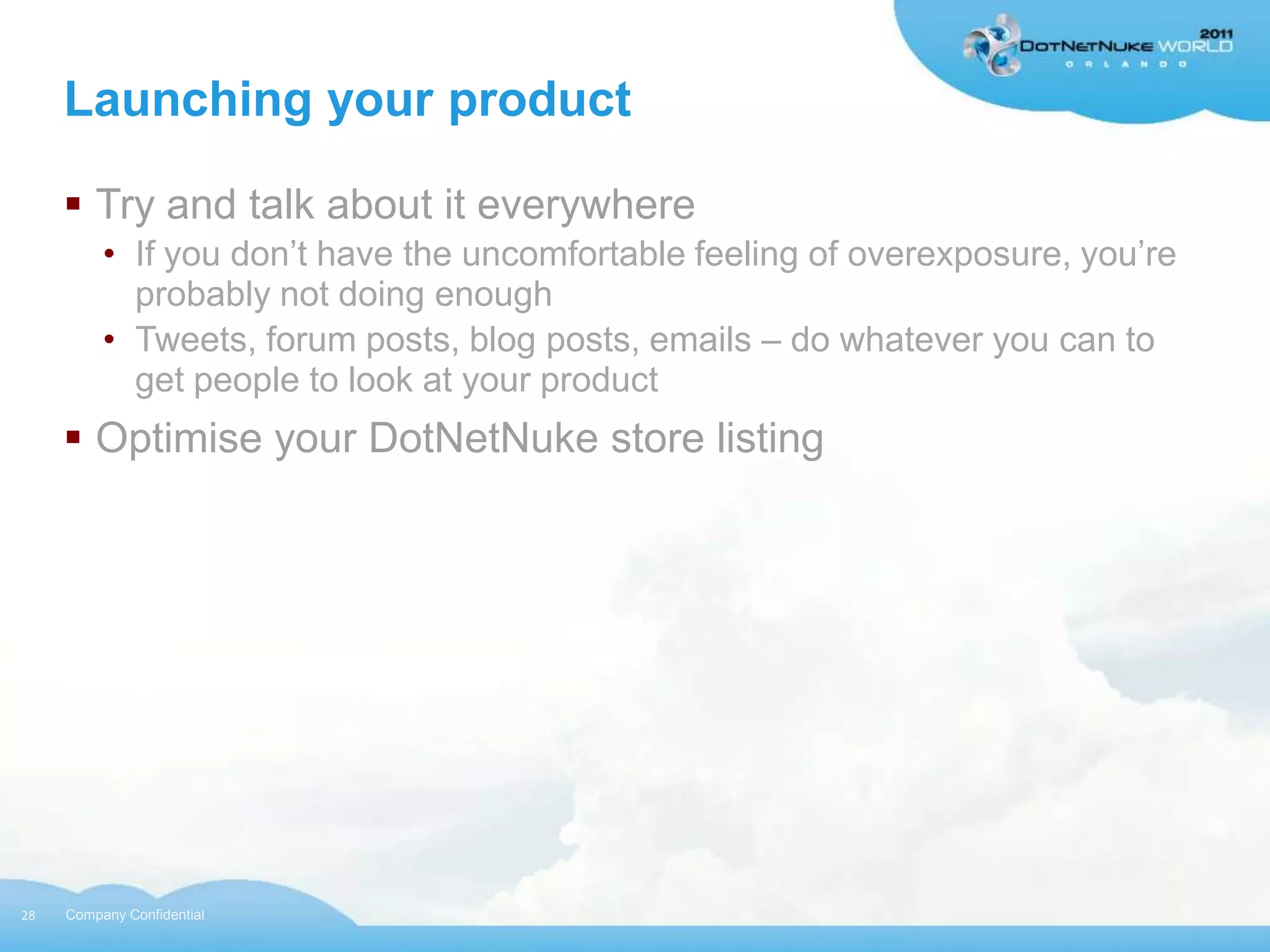 Launching your product

      Try and talk about it everywhere
          • If you don‟t have the uncomfortable feeling of overexposure, you‟re
            probably not doing enough
          • Tweets, forum posts, blog posts, emails – do whatever you can to
            get people to look at your product
      Optimise your DotNetNuke store listing




28   Company Confidential
 