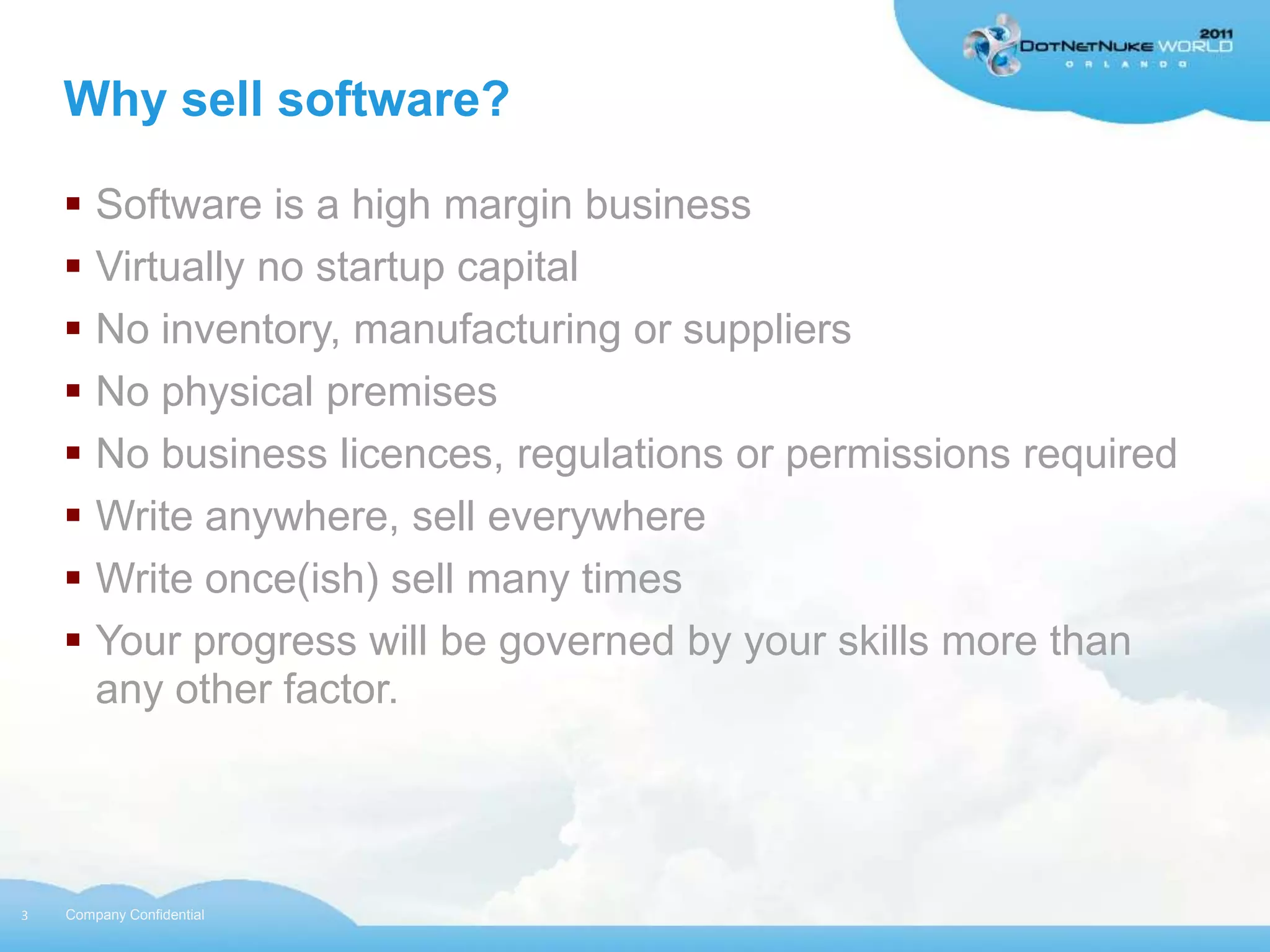 Why sell software?

     Software is a high margin business
     Virtually no startup capital
     No inventory, manufacturing or suppliers
     No physical premises
     No business licences, regulations or permissions required
     Write anywhere, sell everywhere
     Write once(ish) sell many times
     Your progress will be governed by your skills more than
      any other factor.




3   Company Confidential
 