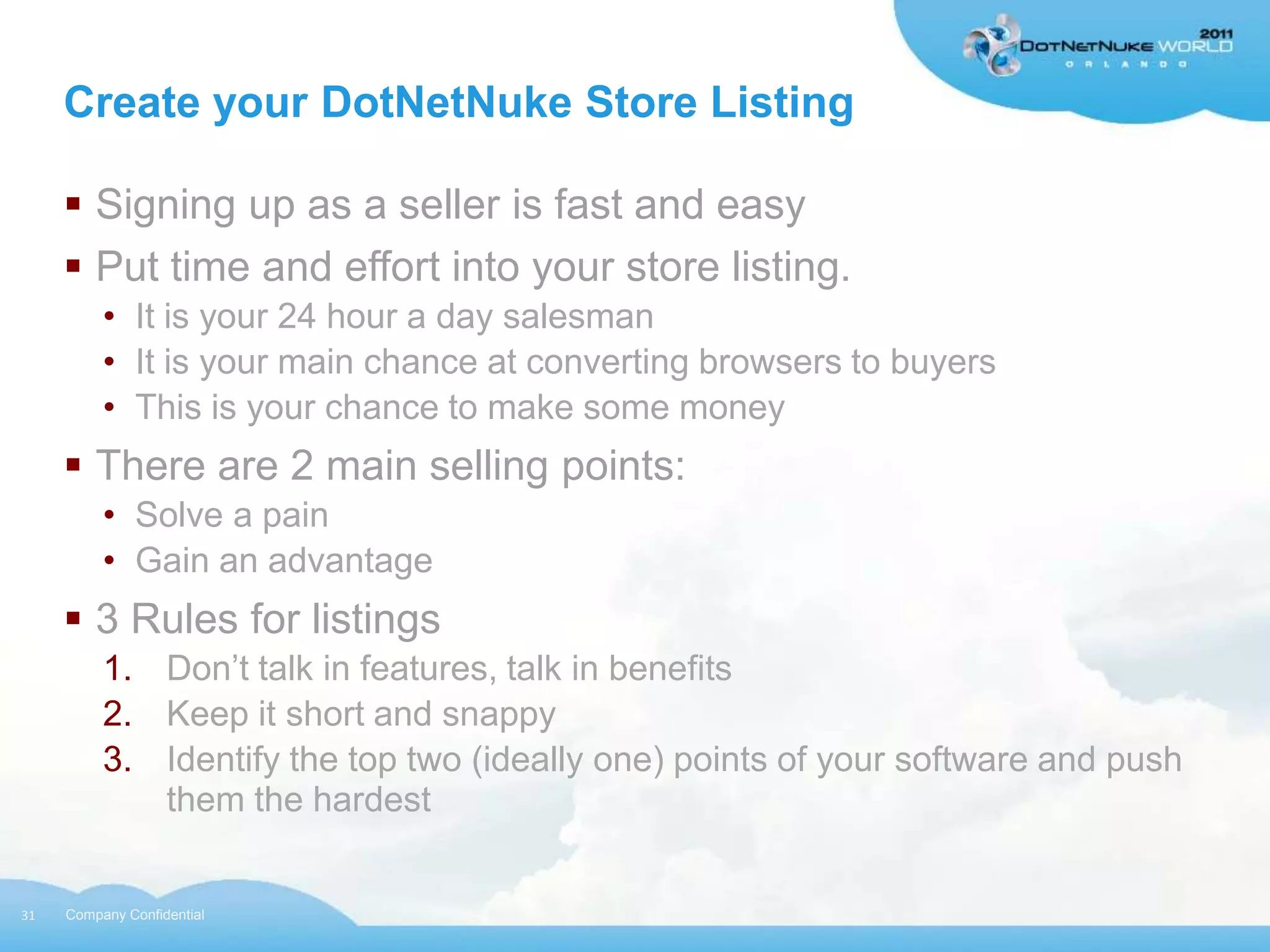 Create your DotNetNuke Store Listing

      Signing up as a seller is fast and easy
      Put time and effort into your store listing.
          • It is your 24 hour a day salesman
          • It is your main chance at converting browsers to buyers
          • This is your chance to make some money
      There are 2 main selling points:
          • Solve a pain
          • Gain an advantage
      3 Rules for listings
          1. Don‟t talk in features, talk in benefits
          2. Keep it short and snappy
          3. Identify the top two (ideally one) points of your software and push
             them the hardest


31   Company Confidential
 