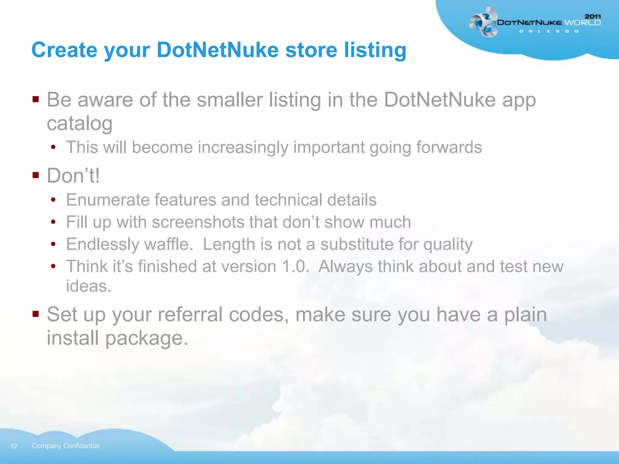 Create your DotNetNuke store listing

      Be aware of the smaller listing in the DotNetNuke app
       catalog
          • This will become increasingly important going forwards
      Don‟t!
          •   Enumerate features and technical details
          •   Fill up with screenshots that don‟t show much
          •   Endlessly waffle. Length is not a substitute for quality
          •   Think it‟s finished at version 1.0. Always think about and test new
              ideas.
      Set up your referral codes, make sure you have a plain
       install package.




32   Company Confidential
 