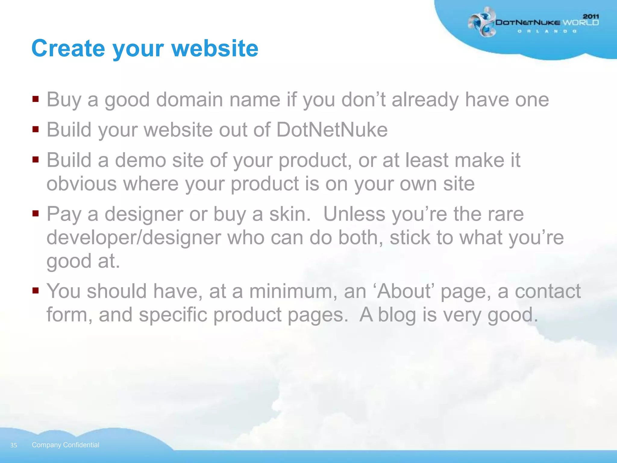 Create your website

      Buy a good domain name if you don‟t already have one
      Build your website out of DotNetNuke
      Build a demo site of your product, or at least make it
       obvious where your product is on your own site
      Pay a designer or buy a skin. Unless you‟re the rare
       developer/designer who can do both, stick to what you‟re
       good at.
      You should have, at a minimum, an „About‟ page, a contact
       form, and specific product pages. A blog is very good.




35   Company Confidential
 