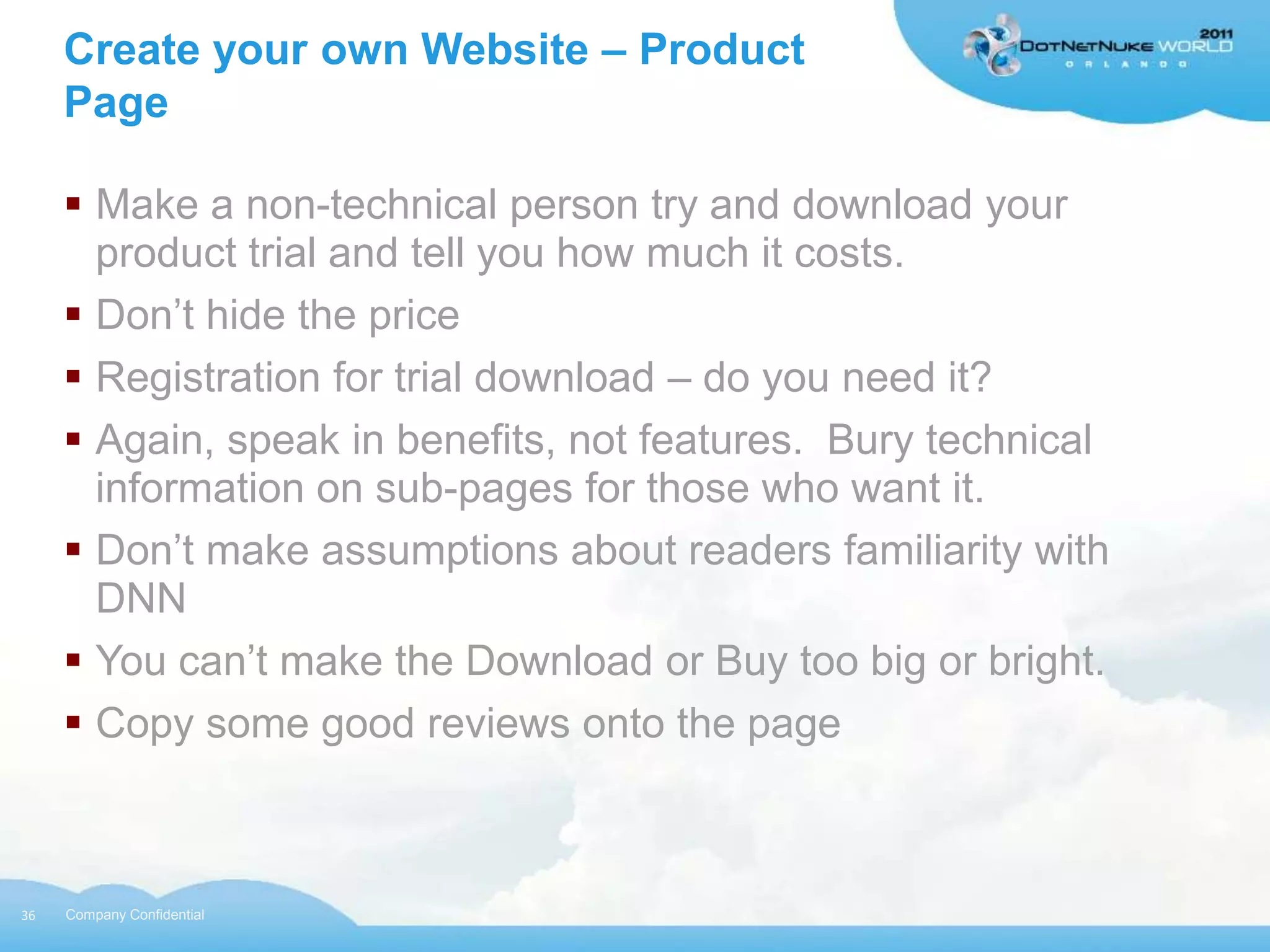 Create your own Website – Product
     Page

      Make a non-technical person try and download your
       product trial and tell you how much it costs.
      Don‟t hide the price
      Registration for trial download – do you need it?
      Again, speak in benefits, not features. Bury technical
       information on sub-pages for those who want it.
      Don‟t make assumptions about readers familiarity with
       DNN
      You can‟t make the Download or Buy too big or bright.
      Copy some good reviews onto the page



36   Company Confidential
 
