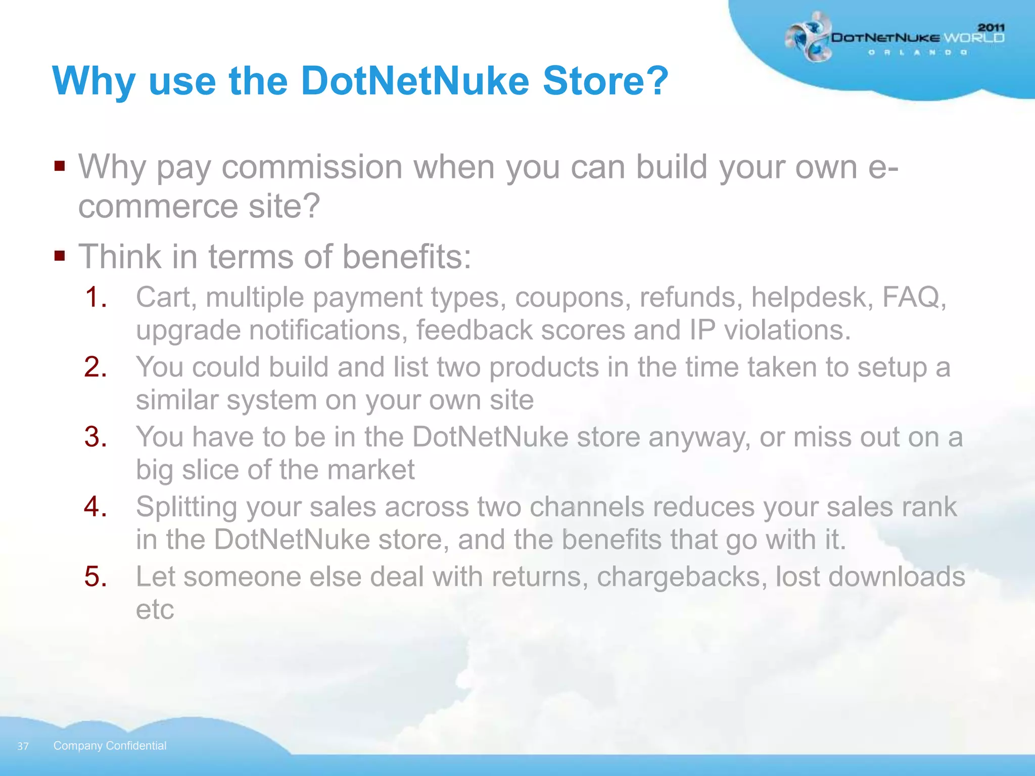 Why use the DotNetNuke Store?

      Why pay commission when you can build your own e-
       commerce site?
      Think in terms of benefits:
          1. Cart, multiple payment types, coupons, refunds, helpdesk, FAQ,
             upgrade notifications, feedback scores and IP violations.
          2. You could build and list two products in the time taken to setup a
             similar system on your own site
          3. You have to be in the DotNetNuke store anyway, or miss out on a
             big slice of the market
          4. Splitting your sales across two channels reduces your sales rank
             in the DotNetNuke store, and the benefits that go with it.
          5. Let someone else deal with returns, chargebacks, lost downloads
             etc



37   Company Confidential
 