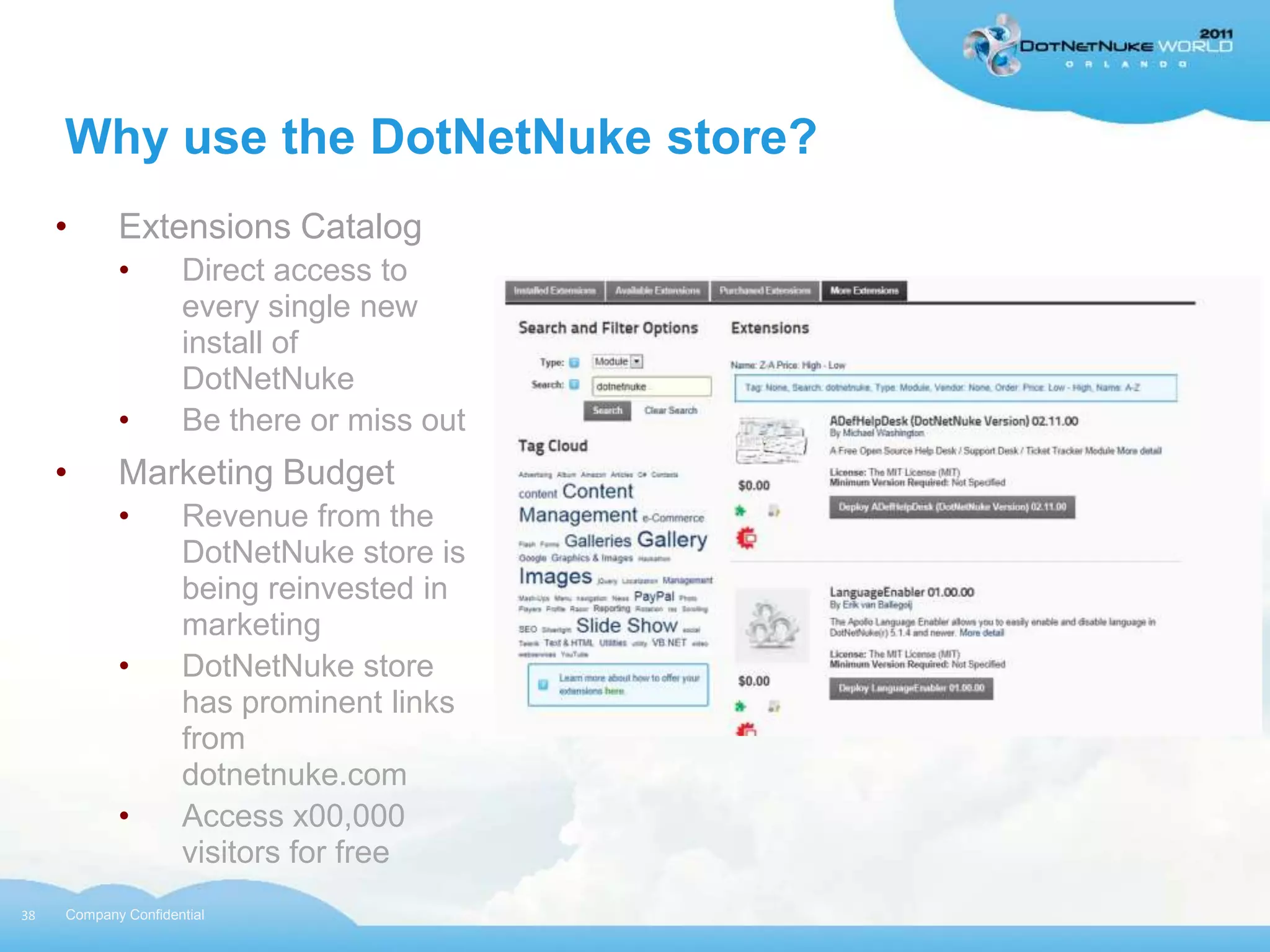 Why use the DotNetNuke store?
     •      Extensions Catalog
            •        Direct access to
                     every single new
                     install of
                     DotNetNuke
            •        Be there or miss out
     •      Marketing Budget
            •        Revenue from the
                     DotNetNuke store is
                     being reinvested in
                     marketing
            •        DotNetNuke store
                     has prominent links
                     from
                     dotnetnuke.com
            •        Access x00,000
                     visitors for free
38   Company Confidential
 