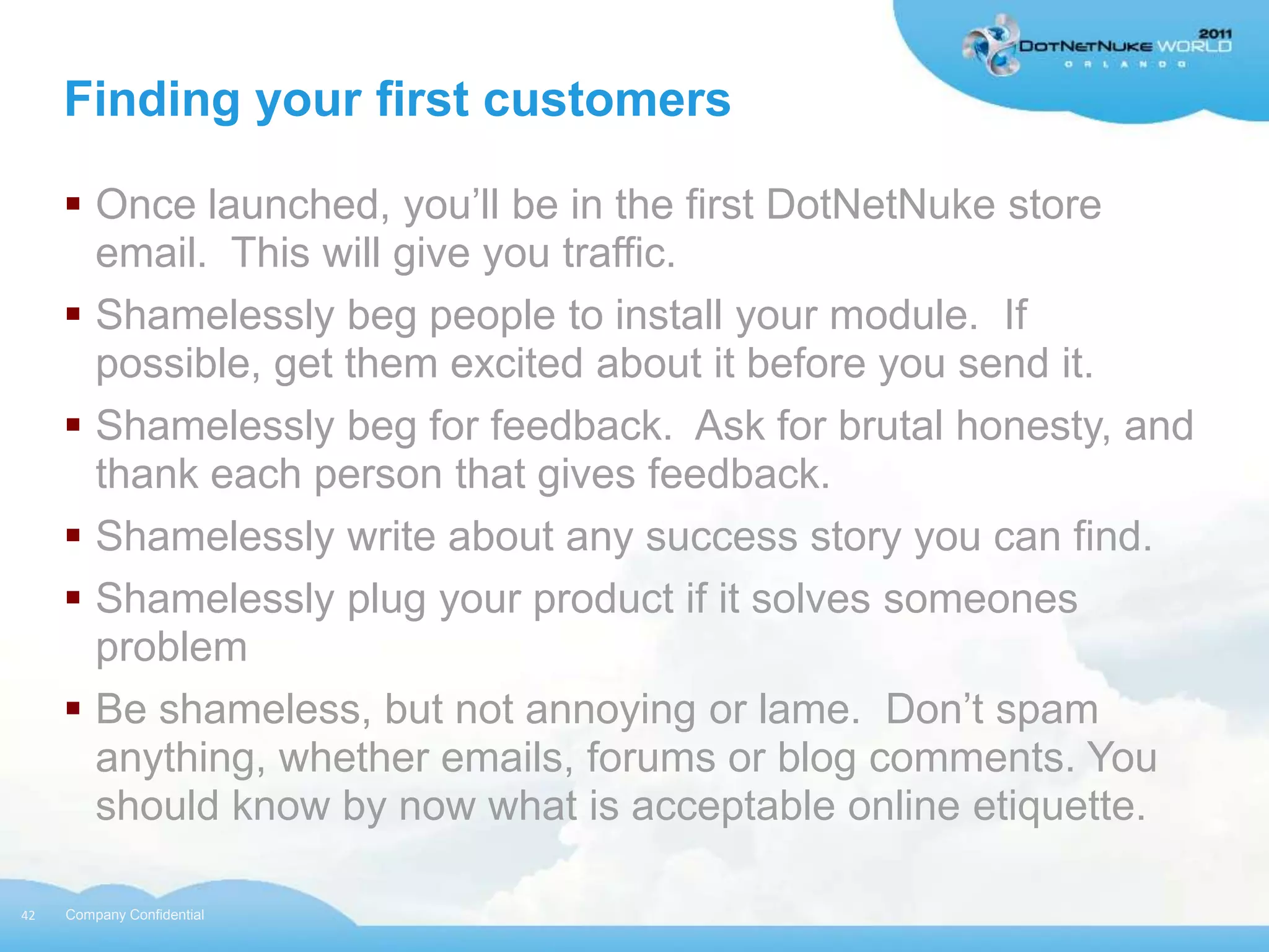 Finding your first customers

      Once launched, you‟ll be in the first DotNetNuke store
       email. This will give you traffic.
      Shamelessly beg people to install your module. If
       possible, get them excited about it before you send it.
      Shamelessly beg for feedback. Ask for brutal honesty, and
       thank each person that gives feedback.
      Shamelessly write about any success story you can find.
      Shamelessly plug your product if it solves someones
       problem
      Be shameless, but not annoying or lame. Don‟t spam
       anything, whether emails, forums or blog comments. You
       should know by now what is acceptable online etiquette.

42   Company Confidential
 