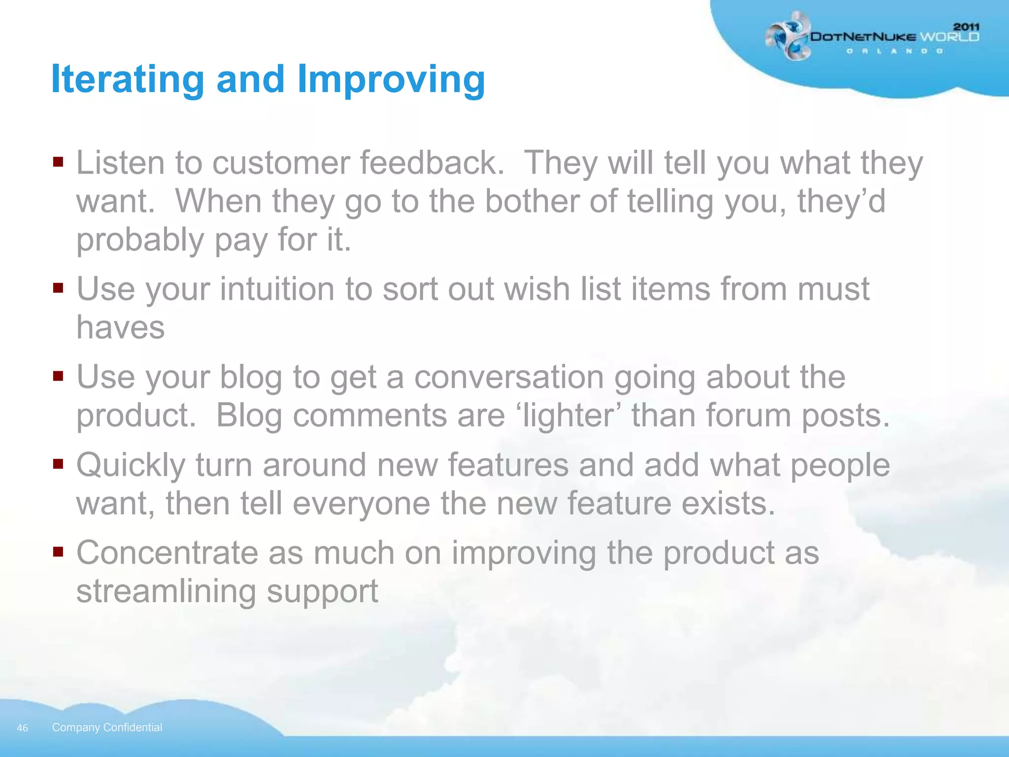 Iterating and Improving

      Listen to customer feedback. They will tell you what they
       want. When they go to the bother of telling you, they‟d
       probably pay for it.
      Use your intuition to sort out wish list items from must
       haves
      Use your blog to get a conversation going about the
       product. Blog comments are „lighter‟ than forum posts.
      Quickly turn around new features and add what people
       want, then tell everyone the new feature exists.
      Concentrate as much on improving the product as
       streamlining support


46   Company Confidential
 