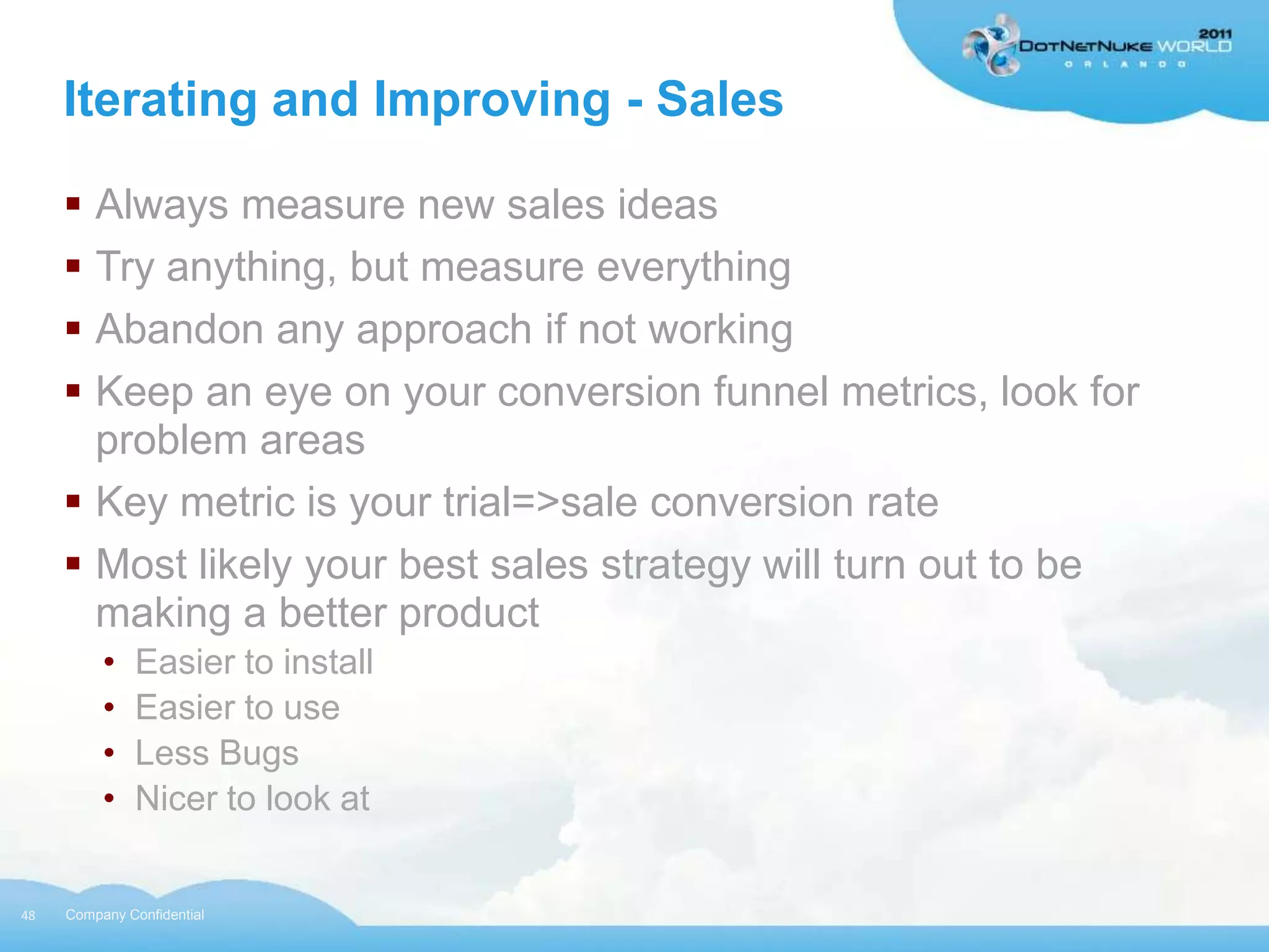Iterating and Improving - Sales

      Always measure new sales ideas
      Try anything, but measure everything
      Abandon any approach if not working
      Keep an eye on your conversion funnel metrics, look for
       problem areas
      Key metric is your trial=>sale conversion rate
      Most likely your best sales strategy will turn out to be
       making a better product
          •   Easier to install
          •   Easier to use
          •   Less Bugs
          •   Nicer to look at


48   Company Confidential
 