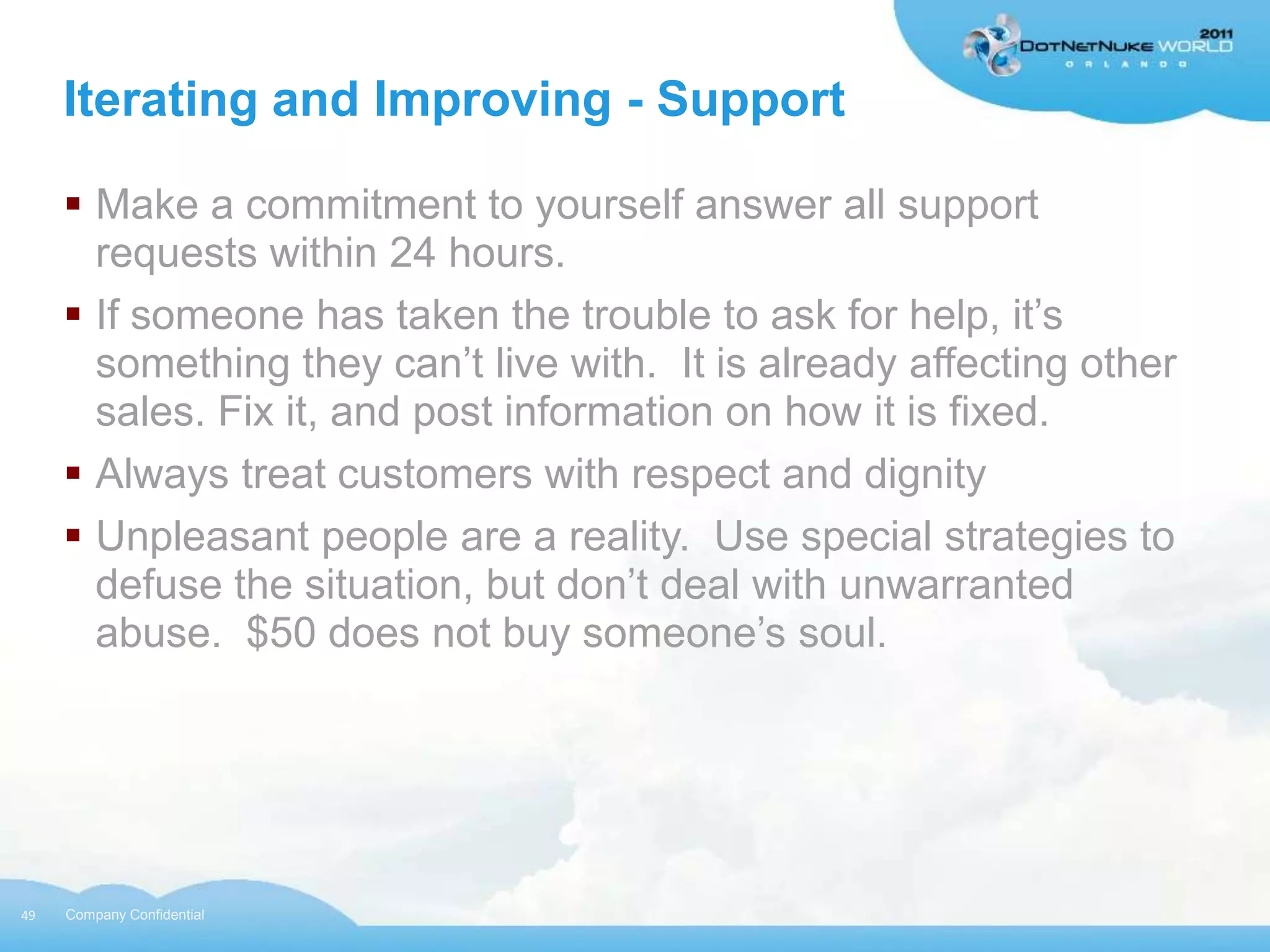 Iterating and Improving - Support

      Make a commitment to yourself answer all support
       requests within 24 hours.
      If someone has taken the trouble to ask for help, it‟s
       something they can‟t live with. It is already affecting other
       sales. Fix it, and post information on how it is fixed.
      Always treat customers with respect and dignity
      Unpleasant people are a reality. Use special strategies to
       defuse the situation, but don‟t deal with unwarranted
       abuse. $50 does not buy someone‟s soul.




49   Company Confidential
 